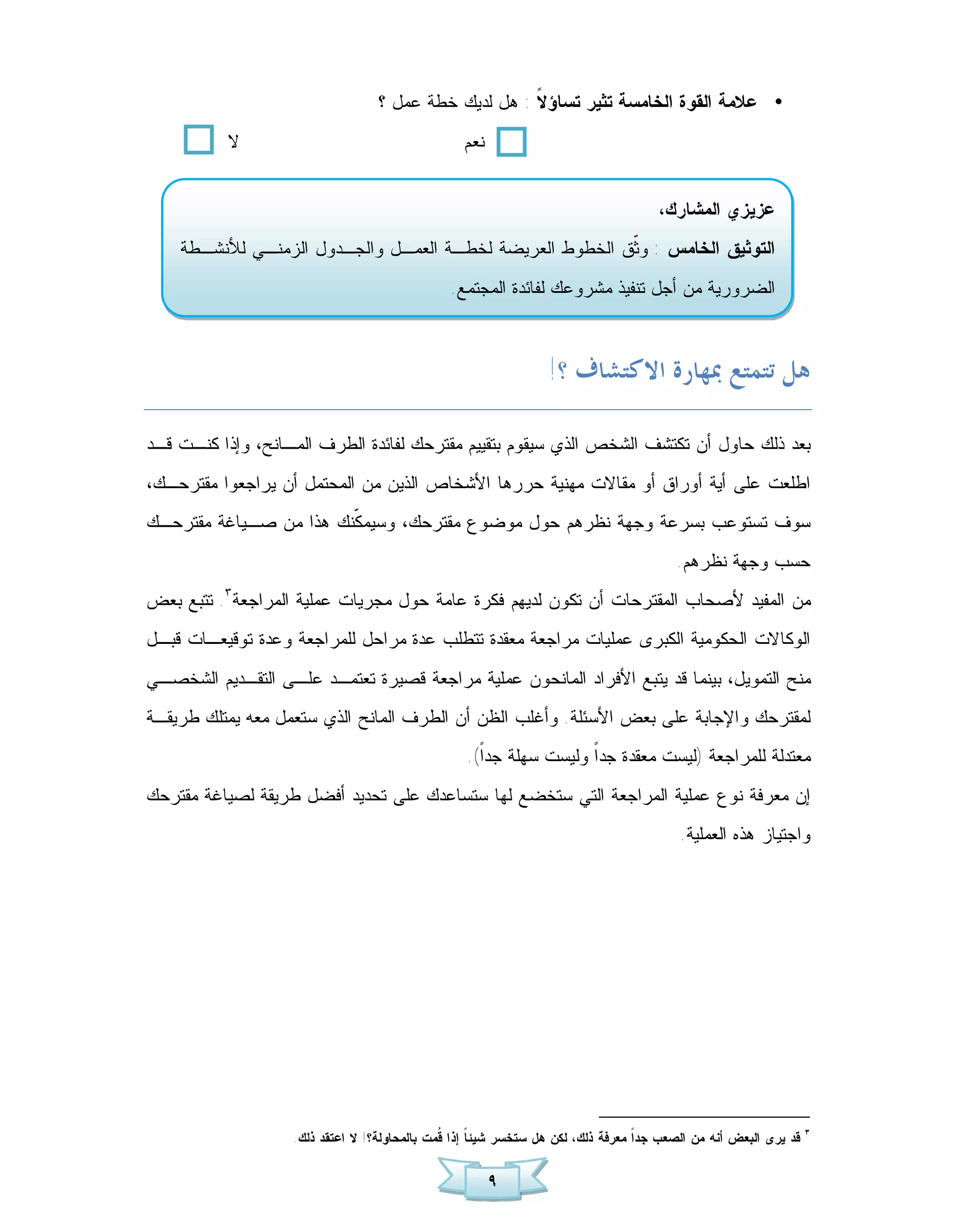 ‫• ﻋﻼﻤﺔ ﺍﻟﻘﻭﺓ ﺍﻟﺨﺎﻤﺴﺔ ﺘﺜﻴﺭ ﺘﺴﺎﺅ ﹰ : ﻫل ﻟﺩﻴﻙ ﺨﻁﺔ ﻋﻤل ؟‬
                                                      ‫ﻻ‬
           ‫ﻻ‬                                      ‫ﻨﻌﻡ‬


                                                                                     ‫ﻋﺯﻴﺯﻱ ﺍﻟﻤﺸﺎﺭﻙ،‬
    ‫ﺍﻟﺘﻭﺜﻴﻕ ﺍﻟﺨﺎﻤﺱ : ﻭﹼﻕ ﺍﻟﺨﻁﻭﻁ ﺍﻟﻌﺭﻴﻀﺔ ﻟﺨﻁـﺔ ﺍﻟﻌﻤـل ﻭﺍﻟﺠـﺩﻭل ﺍﻟﺯﻤﻨـﻲ ﻟﻸﻨﺸـﻁﺔ‬
                                                          ‫ﺜ‬
                                               ‫ﺍﻟﻀﺭﻭﺭﻴﺔ ﻤﻥ ﺃﺠل ﺘﻨﻔﻴﺫ ﻤﺸﺭﻭﻋﻙ ﻟﻔﺎﺌﺩﺓ ﺍﻟﻤﺠﺘﻤﻊ.‬



                                                                 ‫ﻫﻞ ﺗﺘﻤﺘﻊ ﲟﻬﺎﺭﺓ ﺍﻻﻛﺘﺸﺎﻑ ؟!‬

‫ﺒﻌﺩ ﺫﻟﻙ ﺤﺎﻭل ﺃﻥ ﺘﻜﺘﺸﻑ ﺍﻟﺸﺨﺹ ﺍﻟﺫﻱ ﺴﻴﻘﻭﻡ ﺒﺘﻘﻴﻴﻡ ﻤﻘﺘﺭﺤﻙ ﻟﻔﺎﺌﺩﺓ ﺍﻟﻁﺭﻑ ﺍﻟﻤـﺎﻨﺢ، ﻭﺇﺫﺍ ﻜﻨـﺕ ﻗـﺩ‬
‫ﺍﻁﻠﻌﺕ ﻋﻠﻰ ﺃﻴﺔ ﺃﻭﺭﺍﻕ ﺃﻭ ﻤﻘﺎﻻﺕ ﻤﻬﻨﻴﺔ ﺤﺭﺭﻫﺎ ﺍﻷﺸﺨﺎﺹ ﺍﻟﺫﻴﻥ ﻤﻥ ﺍﻟﻤﺤﺘﻤل ﺃﻥ ﻴﺭﺍﺠﻌﻭﺍ ﻤﻘﺘﺭﺤـﻙ،‬
‫ﺴﻭﻑ ﺘﺴﺘﻭﻋﺏ ﺒﺴﺭﻋﺔ ﻭﺠﻬﺔ ﻨﻅﺭﻫﻡ ﺤﻭل ﻤﻭﻀﻭﻉ ﻤﻘﺘﺭﺤﻙ، ﻭﺴﻴﻤ ﹼﻨﻙ ﻫﺫﺍ ﻤﻥ ﺼـﻴﺎﻏﺔ ﻤﻘﺘﺭﺤـﻙ‬
                        ‫ﻜ‬
                                                                                        ‫ﺤﺴﺏ ﻭﺠﻬﺔ ﻨﻅﺭﻫﻡ.‬
‫ﻤﻥ ﺍﻟﻤﻔﻴﺩ ﻷﺼﺤﺎﺏ ﺍﻟﻤﻘﺘﺭﺤﺎﺕ ﺃﻥ ﺘﻜﻭﻥ ﻟﺩﻴﻬﻡ ﻓﻜﺭﺓ ﻋﺎﻤﺔ ﺤﻭل ﻤﺠﺭﻴﺎﺕ ﻋﻤﻠﻴﺔ ﺍﻟﻤﺭﺍﺠﻌﺔ٣. ﺘﺘﺒﻊ ﺒﻌﺽ‬
‫ﺍﻟﻭﻜﺎﻻﺕ ﺍﻟﺤﻜﻭﻤﻴﺔ ﺍﻟﻜﺒﺭﻯ ﻋﻤﻠﻴﺎﺕ ﻤﺭﺍﺠﻌﺔ ﻤﻌﻘﺩﺓ ﺘﺘﻁﻠﺏ ﻋﺩﺓ ﻤﺭﺍﺤل ﻟﻠﻤﺭﺍﺠﻌﺔ ﻭﻋﺩﺓ ﺘﻭﻗﻴﻌـﺎﺕ ﻗﺒـل‬
‫ﻤﻨﺢ ﺍﻟﺘﻤﻭﻴل، ﺒﻴﻨﻤﺎ ﻗﺩ ﻴﺘﺒﻊ ﺍﻷﻓﺭﺍﺩ ﺍﻟﻤﺎﻨﺤﻭﻥ ﻋﻤﻠﻴﺔ ﻤﺭﺍﺠﻌﺔ ﻗﺼﻴﺭﺓ ﺘﻌﺘﻤـﺩ ﻋﻠـﻰ ﺍﻟﺘﻘـﺩﻴﻡ ﺍﻟﺸﺨﺼـﻲ‬
‫ﻟﻤﻘﺘﺭﺤﻙ ﻭﺍﻹﺠﺎﺒﺔ ﻋﻠﻰ ﺒﻌﺽ ﺍﻷﺴﺌﻠﺔ. ﻭﺃﻏﻠﺏ ﺍﻟﻅﻥ ﺃﻥ ﺍﻟﻁﺭﻑ ﺍﻟﻤﺎﻨﺢ ﺍﻟﺫﻱ ﺴﺘﻌﻤل ﻤﻌﻪ ﻴﻤﺘﻠﻙ ﻁﺭﻴﻘـﺔ‬
                                                  ‫ﻤﻌﺘﺩﻟﺔ ﻟﻠﻤﺭﺍﺠﻌﺔ )ﻟﻴﺴﺕ ﻤﻌﻘﺩﺓ ﺠﺩﹰ ﻭﻟﻴﺴﺕ ﺴﻬﻠﺔ ﺠﺩﹰ(.‬
                                                    ‫ﺍ‬              ‫ﺍ‬
‫ﺇﻥ ﻤﻌﺭﻓﺔ ﻨﻭﻉ ﻋﻤﻠﻴﺔ ﺍﻟﻤﺭﺍﺠﻌﺔ ﺍﻟﺘﻲ ﺴﺘﺨﻀﻊ ﻟﻬﺎ ﺴﺘﺴﺎﻋﺩﻙ ﻋﻠﻰ ﺘﺤﺩﻴﺩ ﺃﻓﻀل ﻁﺭﻴﻘﺔ ﻟﺼﻴﺎﻏﺔ ﻤﻘﺘﺭﺤﻙ‬
                                                                                         ‫ﻭﺍﺠﺘﻴﺎﺯ ﻫﺫﻩ ﺍﻟﻌﻤﻠﻴﺔ.‬




                                                                                                                  ‫٣‬
                   ‫ﻗﺩ ﻴﺭﻯ ﺍﻟﺒﻌﺽ ﺃﻨﻪ ﻤﻥ ﺍﻟﺼﻌﺏ ﺠﺩﹰ ﻤﻌﺭﻓﺔ ﺫﻟﻙ، ﻟﻜﻥ ﻫل ﺴﺘﺨﺴﺭ ﺸﻴﺌ ﹰ ﺇﺫﺍ ﹸﻤﺕ ﺒﺎﻟﻤﺤﺎﻭﻟﺔ؟! ﻻ ﺍﻋﺘﻘﺩ ﺫﻟﻙ.‬
                                              ‫ﻗ‬     ‫ﺎ‬                             ‫ﺍ‬


                                                        ‫٩‬
 