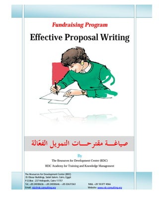Fundraising Program

        Effective Proposal Writing




          ‫ﺎﻟﺔ‬ ‫ﺻﻴﺎﻏـﺔ ﻣﻘﺘﺮﺣـﺎﺕ ﺍﻟﺘﻤﻮﻳﻞ ﺍﻟﻔ‬
             ‫ﻌ‬
                                                      By
                            The Resources for Development Center (RDC)
                      RDC Academy for Training and Knowledge Management

D   The Resources for Development Center (RDC)

                                                                                     ‫ﻣﻘﺪﻣﺔ ﻋﺎﻣﺔ‬
    35 Obour Buildings, Salah Salem, Cairo, Egypt
    Introduction
    P.O.Box : 237 Heliopolis, Cairo 11757
    Tel. +20 24030636 - +20 24030646 - +20 22631363        Mob. +20 18 877 4066
    Email. rdc@rdc-consulting.org                          Website: www.rdc-consulting.org
 