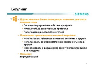Боулинг

   • Другие нишевые бизнес-менеджеры начинают двигаться
     впереди стада
      • Серьезные улучшение в бизнес процессе
      • Нужны только законченные продукты
      • Полагаются на customer references
   • Продолжает превалировать нишевой маркетинг
      • Использовать references из одного сегмента в другом
      • Использовать solution partners из одного сегмента в
        другом
      • Инвестировать в расширение законченного продукта,
        а не продукта
   • Примеры:
     Виртуализация

                                                         15
 