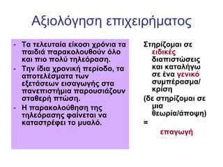 Αξιολόγηση επιχειρήματος Τα τελευταία είκοσι χρόνια τα παιδιά παρακολουθούν όλο και πιο πολύ τηλεόραση.  Την ίδια χρονική περίοδο, τα αποτελέσματα των εξετάσεων εισαγωγής στα πανεπιστήμια παρουσιάζουν σταθερή πτώση.  Η παρακολούθηση της τηλεόρασης φαίνεται να καταστρέφει το μυαλό.   Στηρίζομαι σε  ειδικές  διαπιστώσεις και καταλήγω σε ένα  γενικό  συμπέρασμα/ κρίση (δε στηρίζομαι σε μια θεωρία/άποψη) = επαγωγή 