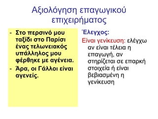 Αξιολόγηση επαγωγικού επιχειρήματος Στο περσινό μου ταξίδι στο Παρίσι ένας τελωνειακός υπάλληλος μου φέρθηκε με αγένεια. Άρα, οι Γάλλοι είναι αγενείς.  Έλεγχος:   Είναι γενίκευση:  ελέγχω αν είναι τέλεια η επαγωγή, αν στηρίζεται σε επαρκή στοιχεία ή είναι βεβιασμένη η γενίκευση 