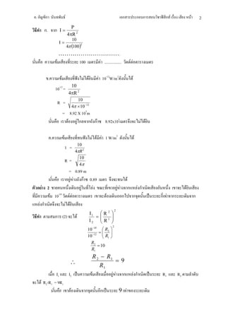 .        ก                          F                                                    ก                         ก ก     ก F             F       2
                                          P
         ก.           ก Ι=
                                        4πR 2
                                           10
                        Ι=
                                        4π (100 )
                                                 2


                         ………………………….
                       F    100 F .................                                                  F F

              .             F                        F F      F 10-12W/m2                                  F
                                          10
                      10-12 =
                                         4πR 2
                                              10
                       R =
                                           4π × 10 −12
                                = 8.92 X 105m
                                  F F ก ก กF                       8.92x105                                         F F

                  .             F                          F F F 1 W/m2                                        F
                                              10
                                    1 =
                                             4πR 2
                                               10
                                    R=
                                               4π
                                          = 0.89 m
                                            F F กF 0.89                                      F
    F 2                                         F    F                             F F           ก                 Fก                  F
                  F 10-10                 FF                       F                     ก                 ก              ก F ก                ก
    Fก                                  F F
                                                                               2
                                                           Ι1  R2     
                      ก (2)                   F               = 1     
                                                           Ι2  R
                                                               
                                                                       
                                                                       
                                                                           2
                                                       10 −10  R2     
                                                              =       
                                                       10 −12  R1
                                                                
                                                                       
                                                                       
                                                         R2
                                                             = 10
                                                         R1
                                                            R 2 − R1
                                          ∴                            =9
                                                               R1
             I1   I2                                        F        F F ก                                     Fก         R1      R2
    F R2-R1 = 9R1
                    F                                ก         ก                    9 F
 
