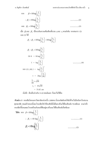.    ก                 F                                                                 ก                      ก ก                     ก F       F         4
                                               Ι
             ก            β = 10 log
                                    
                                     
                                               ΙΟ
                                Ι 
                  ∴ β 1 = 10 log 1 
                                Ι                                                                                                   ……….(2)
                                 Ο
                               Ι 
                   β 2 = 10 log 2 
                               Ι                                                                                                    ………..(3)
                                Ο
                 β1                    β2                                    F                       r1             r2                     ก ก (2)
                 (3) F
                                                          Ι1             Ι                
                      β1 − β 2 = 10 log
                                                                 − 10 log 2
                                                                          Ι                
                                                                                             
                                                          ΙΠ              Ο               


                                                          Ι1 
                      β1 − β 2 = 10 log
                                                             
                                                              
                                                          Ι2 
                                                                
                          10- 0 = 10 log  Ι1 
                                          
                                                          Ι2 
                                                        Ι1 
                                       1 = log          
                                                       Ι                                                                                 ……….(4)
                                                        2
                                                                 2
                                                        
                 ก (1) , (4); 1 =                  log  r2 
                                                       r 
                                                        1
                                                          r2 
                                        1 =        2log  10 
                                                          
                                       r2
                                          = 10
                                       10
                                        r2 = 10 10
                                           = 31.62 cm
                               F            F ก 31.62                                                     F F

        F 5 ก                      F                                 F               1,000                                       F    FF          F
                      F                            ก         F                   F                              F            F             70             F F
ก        F                     ก            F ก                          F           F           F                       ก
                                             Ι    
             ก    β = 10 log
                                                  
                                                   
                                             ΙΟ   
                                  Ι                         
                  ∴ β 1 = 10 log 
                                 Ι                          
                                                                                                                                      ………..(1)
                                  Ο                         
                                             Ι 
                  β2 =10log 2 
                           
                                                                                                                                    ……….(2)
                                              Ι∩ 
 