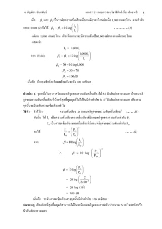 .           ก                          F                                                                              ก         ก ก                  ก F               F   5
                        β1                      β2                                              F                                ก ก      1,000            ก
                                                                                                Ι2   
ก (1)               (2)                    F            β 2 − β1 = 10 log
                                                                                                     
                                                                                                                                          ………..(3)
                                                                                                Ι1   
                F               1,000                            ก                              ก                          F    1,000 F                        ก
                        F
                                                                                  I2 = 1,000I1
                                                                                                        1,000Ι1 
            ก (3),(4),                                           β 2 − β1 = 10 log
                                                                                                                
                                                                                                           Ι1  
                                                             β 2 − 70 = 10 log1,000
                                                                                 β 2 = 30 + 70
                                                                                 β 2 = 100dB
                        Fก                      F            ก                   F ก                  100

    F 6                                                  ก                                                                        F 2.0          F                 F
                                                             F                                        F F F               F F ก 2x10-5       F
                                                    F                    F
                        FF                                                                 F           α      (                                       )2 ……(1)
                                      F Ι1                                            F                                                                 F ก P1
                                           ΙΟ                                     F                                                                    F ก PO
                                                                                                          2
                                                                                  Ι1  Ρ1 
                            F                                                       =                                                                    ……(2)
                                                                                 Ι Ο  ΡΟ 
                                                                                       
                                                                                           Ι                     
                    ก                                                            β = 10 log 1
                                                                                           Ι                     
                                                                                                                  
                                                                                            Ο                    
                                                                                                                                  2
                                                                                                           Ρ 
                                                                     ∴                         β = 10 log  1 
                                                                                                           Ρ 
                                                                                                           Ο 


                                                                                                       Ρ1    
                                                                                 β = 10 log
                                                                                                             
                                                                                                              
                                                                                                       ΡΟ    
                                                                                          = 20 log 
                                                                                                   
                                                                                                               2 
                                                                                                                 −5 
                                                                                                           2 x10 
                                                                                          = 20 log (105)
                                                                                          = 100 dB
                                                                     F                               F F ก 100
                                  F                                          F                 F                                                      2x10-5
        F
 