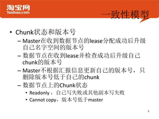 一致性模型
• Chunk状态和版本号
 – Master在收到数据节点的lease分配成功后升级
   自己名字空间的版本号
 – 数据节点在收到lease并检查成功后升级自己
   chunk的版本号
 – Master不根据汇报信息更新自己的版本号，只
   删除版本号低于自己的chunk
 – 数据节点上的Chunk状态
   • Readonly ，自己写失败或其他副本写失败
   • Cannot copy，版本号低于master
 