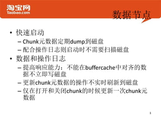 数据节点
• 快速启动
 – Chunk元数据定期dump到磁盘
 – 配合操作日志则启动时不需要扫描磁盘
• 数据和操作日志
 – 提高响应能力：不能在buffercache中对齐的数
   据不立即写磁盘
 – 更新chunk元数据的操作不实时刷新到磁盘
 – 仅在打开和关闭chunk的时候更新一次chunk元
   数据
 