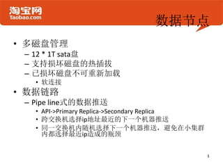 数据节点
• 多磁盘管理
 – 12 * 1T sata盘
 – 支持损坏磁盘的热插拔
 – 已损坏磁盘不可重新加载
   • 软连接
• 数据链路
 – Pipe line式的数据推送
   • API->Primary Replica->Secondary Replica
   • 跨交换机选择ip地址最近的下一个机器推送
   • 同一交换机内随机选择下一个机器推送，避免在小集群
     内都选择最近ip造成的瓶颈
 