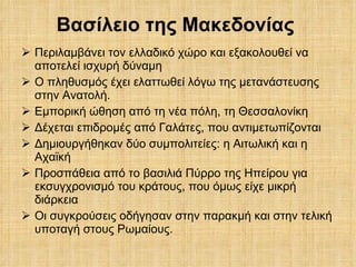 Βασίλειο της Μακεδονίας  Περιλαμβάνει τον ελλαδικό χώρο και εξακολουθεί να αποτελεί ισχυρή δύναμη Ο πληθυσμός έχει ελαττωθεί λόγω της μετανάστευσης στην Ανατολή. Εμπορική ώθηση από τη νέα πόλη, τη Θεσσαλονίκη Δέχεται επιδρομές από Γαλάτες, που αντιμετωπίζονται Δημιουργήθηκαν δύο συμπολιτείες: η Αιτωλική και η Αχαϊκή Προσπάθεια από το βασιλιά Πύρρο της Ηπείρου για εκσυγχρονισμό του κράτους, που όμως είχε μικρή διάρκεια Οι συγκρούσεις οδήγησαν στην παρακμή και στην τελική υποταγή στους Ρωμαίους. 