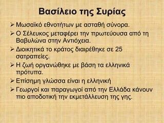 Βασίλειο της Συρίας Μωσαϊκό εθνοτήτων με ασταθή σύνορα. Ο Σέλευκος μεταφέρει την πρωτεύουσα από τη Βαβυλώνα στην Αντιόχεια.  Διοικητικά το κράτος διαιρέθηκε σε 25 σατραπείες. Η ζωή οργανώθηκε με βάση τα ελληνικά πρότυπα. Επίσημη γλώσσα είναι η ελληνική Γεωργοί και παραγωγοί από την Ελλάδα κάνουν πιο αποδοτική την εκμετάλλευση της γης. 