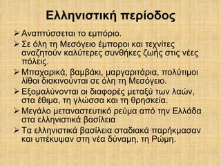 Ελληνιστική περίοδος Αναπτύσσεται το εμπόριο. Σε όλη τη Μεσόγειο έμποροι και τεχνίτες αναζητούν καλύτερες συνθήκες ζωής στις νέες πόλεις.  Μπαχαρικά, βαμβάκι, μαργαριτάρια, πολύτιμοι λίθοι διακινούνται σε όλη τη Μεσόγειο. Εξομαλύνονται οι διαφορές μεταξύ των λαών, στα έθιμα, τη γλώσσα και τη θρησκεία. Μεγάλο μεταναστευτικό ρεύμα από την Ελλάδα στα ελληνιστικά βασίλεια Τα ελληνιστικά βασίλεια σταδιακά παρήκμασαν και υπέκυψαν στη νέα δύναμη, τη Ρώμη. 