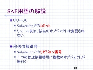 SAP用語の解説
 リリース
    Subversionでのコミット
    リリース後は、該当のオブジェクトは変更され
     ない


 移送依頼番号
    Subversionでのリビジョン番号
    一つの移送依頼番号に複数のオブジェクトが
     紐付く
                      10
 