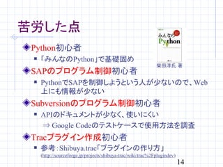 苦労した点
 Python初心者
    「みんなのPython」で基礎固め
                                                              柴田淳氏 著
 SAPのプログラム制御初心者
    PythonでSAPを制御しようという人が少ないので、Web
     上にも情報が少ない
 Subversionのプログラム制御初心者
    APIのドキュメントが少なく、使いにくい
     ⇒ Google Codeのテストケースで使用方法を調査
 Tracプラグイン作成初心者
    参考：Shibuya.trac「プラグインの作り方」
     (http://sourceforge.jp/projects/shibuya-trac/wiki/trac%2Fplugindev)
                                                                           14
 