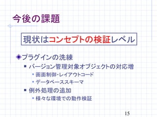 今後の課題

 現状はコンセプトの検証レベル
 プラグインの洗練
    バージョン管理対象オブジェクトの対応増
      画面制御・レイアウトコード
      データベーススキーマ
    例外処理の追加
      様々な環境での動作検証


                       15
 