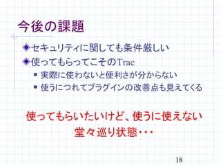 今後の課題
 セキュリティに関しても条件厳しい
 使ってもらってこそのTrac
    実際に使わないと便利さが分からない
    使うにつれてプラグインの改善点も見えてくる


使ってもらいたいけど、使うに使えない
     堂々巡り状態・・・

                      18
 