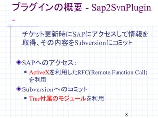 プラグインの概要 - Sap2SvnPlugin
-
 チケット更新時にSAPにアクセスして情報を
 取得、その内容をSubversionにコミット

 SAPへのアクセス：
     ActiveXを利用したRFC(Remote Function Call)
      を利用
 Subversionへのコミット
     Trac付属のモジュールを利用

                                    8
 
