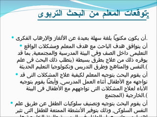 توقعات المعلم من البحث التربوى : أن يكون مكتوباً بلغة سهلة بعيدة عن الألغاز والإرهاب الفكرى . أن يتوافق هدف الباحث مع هدف المعلم ومشكلات الواقع التعليمى داخل الصف وفى البيئة المدرسية والمجتمعية ,  بما قد يوفره ذلك من علاج بطرق بسيطة  ( يتطلب ذلك البحث فى علم النفس والمناهج وطرق التدريس وتكنولوجيا التعليم الحديثة ). أن يقوم البحث بتوجيه المعلم لكيفية علاج المشكلات التى قد تواجهه مع الأطفال أثناء العمل المدرسى ,  وأيضاً يقوم بتوجيه الآباء لعلاج المشكلات التى تواجههم مع الأطفال فى البيئة الخارجية  ( المجتمع ). أن يقوم البحث بتوجيه وتصنيف سلوكيات الطفل عن طريق علم النفس السلوكى ,  وذلك بتوفير الأنشطة الممتعة للطفل التى تثير إهتمامه ,  بجانب عمل الطفل فى المدرسة والبيئة الخارجية على سبيل التعزيز . 