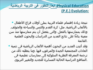 رابعاً :  التطور فى التربية الرياضية  Physical Education (P.E.) Evolution : نتيجة زيادة إهتمام علماء التربية بملئ أوقات فراغ الأطفال بالألعاب الرياضية ,  مثل؛ كرة القدم والتنس والسباحة والجولف ,  وذلك بممارستها بالفعل .  والتى يفضل أن يتم ممارستها منذ سن معينة بناءاً على نتائج العديد من الدراسات والبحوث العلمية القائمة . وقد أثبتت العديد من البحوث أهمية الألعاب الرياضية فى تنمية العادات المجتمعية الجيدة والمرغوب فيها .  وما يتطلبه ذلك من ترجمة المعرفة النظرية السلوكية إلى ممارسات تعليمية فى المناهج الدراسية الحالية المسايرة للتجديد والتغيير التربوى . 
