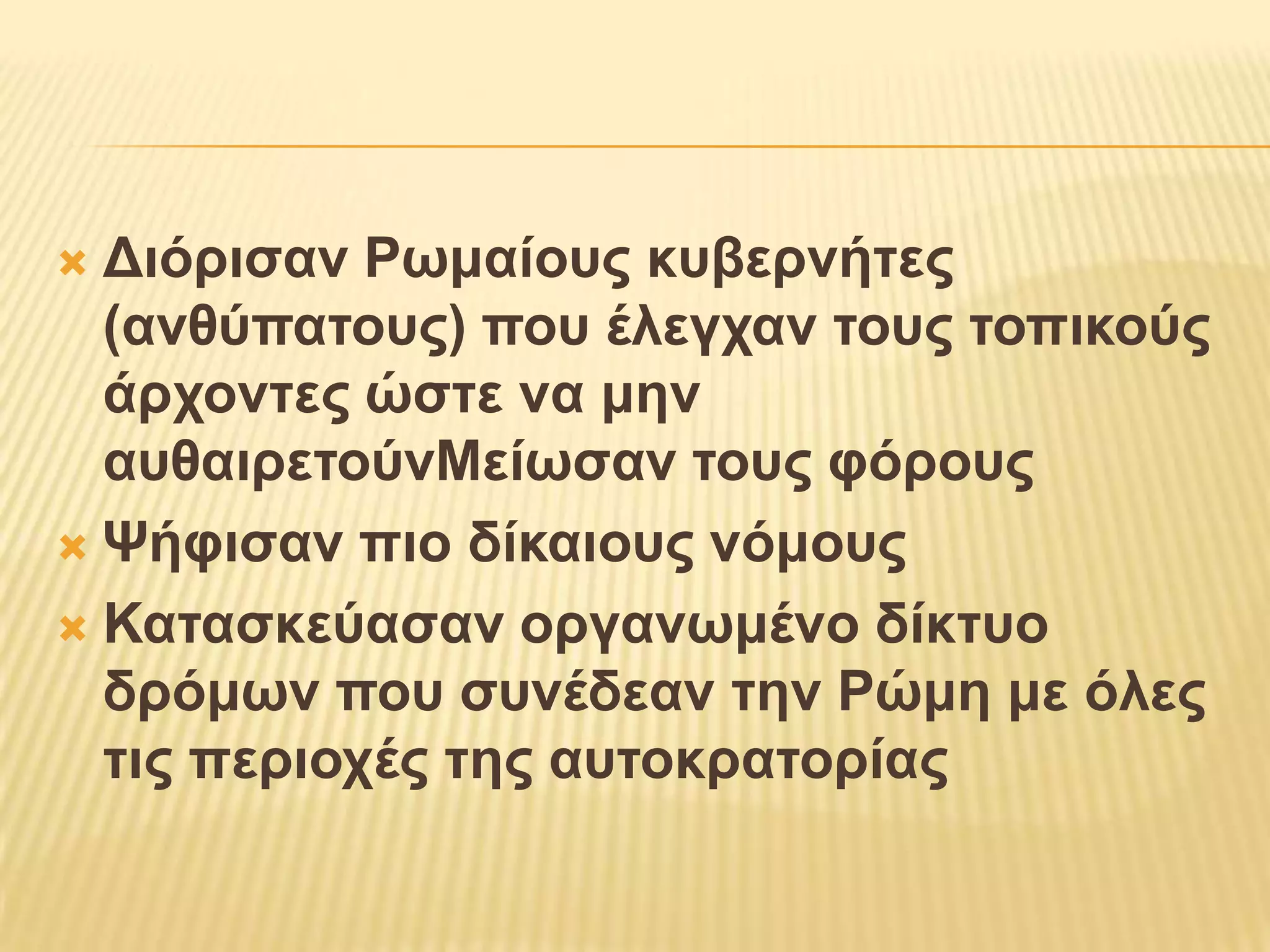 Διόρισαν Ρωμαίους κυβερνήτες (ανθύπατους) που έλεγχαν τους τοπικούς άρχοντες ώστε να μην αυθαιρετούνΜείωσαν τους φόρουςΨήφισαν πιο δίκαιους νόμουςΚατασκεύασαν οργανωμένο δίκτυο δρόμων που συνέδεαν την Ρώμη με όλες τις περιοχές της αυτοκρατορίας
