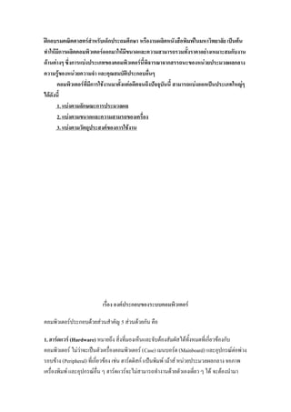 ฝึกอบรมคณิตศาสตร์สาหรับเด็กประถมศึกษา หรืองานผลิตหนังสือพิมพ์ในมหาวิทยาลัย เป็นต้น
ทาให้มีการผลิตคอมพิวเตอร์ออกมาให้มีขนาดและความสามารถรวมทั้งราคาอย่างเหมาะสมกับงาน
ด้านต่างๆ ซึ่งการแบ่งประเภทของคอมพิวเตอร์นี้พิจารณาจากสรรถนะของหน่วยประมวลผลกลาง
ความรู้ของหน่วยความจา และคุณสมบัติประกอบอื่นๆ
      คอมพิวเตอร์ที่มีการใช้งานมาตั้งแต่อดีตจนถึงปัจจุบันนี้ สามารถแบ่งออกเป็นประเภทใหญ่ๆ
ได้ดังนี้
      1. แบ่งตามลักษณะการประมวลผล
      2. แบ่งตามขนาดและความสามรถของเครื่อง
      3. แบ่งตามวัตถุประสงค์ของการใช้งาน




                          เรื่อง องค์ประกอบของระบบคอมพิวเตอร์

คอมพิวเตอร์ประกอบด้วยส่วนสาคัญ 5 ส่วนด้วยกัน คือ

1. ฮาร์ดแวร์ (Hardware) หมายถึง สิ่งที่มองเห็นและจับต้องสัมผัสได้ทั้งหมดที่เกี่ยวข้องกับ
คอมพิวเตอร์ ไม่ว่าจะเป็นตัวเครื่องคอมพิวเตอร์ (Case) เมนบอร์ด (Mainboard) และอุปกรณ์ต่อพ่วง
รอบข้าง (Peripheral) ที่เกี่ยวข้อง เช่น ฮาร์ดดิสก์ แป้นพิมพ์ เม้าส์ หน่วยประมวลผลกลาง จอภาพ
เครื่องพิมพ์ และอุปกรณ์อื่น ๆ ฮาร์ดแวร์จะไม่สามารถทางานด้วยตัวเองเดี่ยว ๆ ได้ จะต้องนามา
 