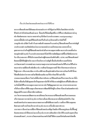 เรื่อง ประโยชน์ของคอมพิวเตอร์และการนาไปใช้งาน

จาก การที่คอมพิวเตอร์มีลักษณะเด่นหลายประการ ทาให้ถูกนามาใช้ประโยชน์ต่อการดาเนิน
ชีวิตประจาวันในสังคมเป็นอย่างมาก ที่พบเห็นได้บ่อยที่สุดก็คือ การใช้ในการพิมพ์เอกสารต่างๆ
เช่น พิมพ์จดหมาย รายงาน เอกสารต่างๆ ซึ่งเรียกว่างานประมวลผล ( word processing )
นอกจากนี้ยังมีการประยุกต์ใช้คอมพิวเตอร์ในด้านต่างๆ อีกหลายด้าน ดังต่อไปนี้
งานธุรกิจ เช่น บริษัท ร้านค้า ห้างสรรพสินค้า ตลอดจนโรงงานต่างๆ ใช้คอมพิวเตอร์ในการทาบัญชี
งานประมวลคา และติดต่อกับหน่วยงานภายนอกผ่านระบบโทรคมนาคม นอกจากนี้งาน
อุตสาหกรรม ส่วนใหญ่ก็ใช้คอมพิวเตอร์มาช่วยในการควบคุมการผลิต และการประกอบชิ้นส่วน
ของอุปกรณ์ต่างๆ เช่น โรงงานประกอบรถยนต์ ซึ่งทาให้การผลิตมีคุณภาพดีขึ้นบริษัทยังสามารถ
รับ หรืองานธนาคาร ที่ให้บริการถอนเงินผ่านตู้ฝากถอนเงินอัตโนมัติ ( ATM ) และใช้คอมพิวเตอร์
คิดดอกเบี้ยให้กับผู้ฝากเงิน และการโอนเงินระหว่างบัญชี เชื่อมโยงกันเป็นระบบเครือข่าย
งานวิทยาศาสตร์ การแพทย์ และงานสาธารณสุข สามารถนาคอมพิวเตอร์มาใช้ในนามาใช้ในส่วน
ของการคานวณที่ค่อนข้างซับซ้อน เช่น งานศึกษาโมเลกุลสารเคมี วิถีการโคจรของการส่งจรวด
ไปสู่อวกาศ หรืองานทะเบียน การเงิน สถิติ และเป็นอุปกรณ์สาหรับการตรวจรักษาโรคได้ ซึ่งจะ
ให้ผลที่แม่นยากว่าการตรวจด้วยวิธีเคมีแบบเดิม และให้การรักษาได้รวดเร็วขึ้น
งานคมนาคมและสื่อสาร ในส่วนที่เกี่ยวกับการเดินทาง จะใช้คอมพิวเตอร์ในการจองวันเวลา ที่นั่ง
ซึ่งมีการเชื่อมโยงไปยังทุกสถานีหรือทุกสายการบินได้ ทาให้สะดวกต่อผู้เดินทางที่ไม่ต้องเสียเวลา
รอ อีกทั้งยังใช้ในการควบคุมระบบการจราจร เช่น ไฟสัญญาณจราจร และ การจราจรทางอากาศ
หรือในการสื่อสารก็ใช้ควบคุมวงโคจรของดาวเทียมเพื่อให้อยู่ในวงโคจร ซึ่งจะช่วยส่งผลต่อการส่ง
สัญญาณให้ระบบการสื่อสารมีความชัดเจน
งาน วิศวกรรมและสถาปัตยกรรม สถาปนิกและวิศวกรสามารถใช้คอมพิวเตอร์ในการออกแบบ
หรือ จาลองสภาวการณ์ ต่างๆ เช่น การรับแรงสั่นสะเทือนของอาคารเมื่อเกิดแผ่นดินไหว โดย
คอมพิวเตอร์จะคานวณและแสดงภาพสถานการณ์ใกล้เคียงความจริง รวมทั้งการใช้ควบคุมและ
ติดตามความก้าวหน้าของโครงการต่างๆ เช่น คนงาน เครื่องมือ ผลการทางาน
งานราชการ เป็นหน่วยงานที่มีการใช้คอมพิวเตอร์มากที่สุด โดยมีการใช้หลายรูปแบบ ทั้งนี้ขึ้นอยู่
กับบทบาทและหน้าที่ของหน่วยงานนั้นๆ เช่น กระทรวงศึกษาธิการ มีการใช้ระบบประชุมทางไกล
ผ่านคอมพิวเตอร์ , กระทรวงวิทยาศาสตร์และเทคโนโลยี ได้จัดระบบเครือข่ายอินเทอร์เน็ตเพื่อ
 