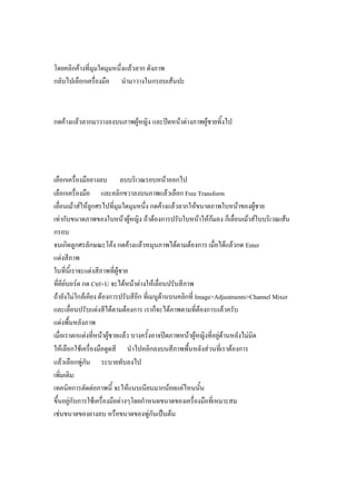 โดยคลิกค้างที่มุมใดมุมหนึ่งแล้วลาก ดังภาพ
กลับไปเลือกเครื่องมือ นามาวางในกรอบเส้นปะ



กดค้างแล้วลากมาวางลงบนภาพผู้หญิง และปิดหน้าต่างภาพผู้ชายทิ้งไป




เลือกเครื่องมือยางลบ ลบบริเวณรอบหน้าออกไป
เลือกเครื่องมือ และคลิกขวาลงบนภาพแล้วเลือก Free Transform
เลื่อนเม้าส์ให้ลูกศรไปที่มุมใดมุมหนึ่ง กดค้างแล้วลากให้ขนาดภาพใบหน้าของผู้ชาย
เท่ากับขนาดภาพของใบหน้าผู้หญิง ถ้าต้องการปรับใบหน้าให้ก้มลง ก็เลื่อนเม้าส์ใบบริเวณเส้น
กรอบ
จนเกิดลูกศรลักษณะโค้ง กดค้างแล้วหมุนภาพได้ตามต้องการ เมื่อได้แล้วกด Enter
แต่งสีภาพ
ในที่นี้เราจะแต่งสีภาพที่ผู้ชาย
ที่คีย์บอร์ด กด Ctrl+U จะได้หน้าต่างให้เลื่อนปรับสีภาพ
ถ้ายังไม่ใกล้เคียง ต้องการปรับสีอีก ที่เมนูด้านบนคลิกที่ Image>Adjustments>Channel Mixer
และเลื่อนปรับแต่งสีได้ตามต้องการ เราก็จะได้ภาพตามที่ต้องการแล้วครับ
แต่งพื้นหลังภาพ
เมื่อเราตกแต่งที่หน้าผู้ชายแล้ว บางครั้งอาจปิดภาพหน้าผู้หญิงที่อยู่ด้านหลังไม่มิด
ให้เลือกใช้เครื่องมือดูดสี นาไปคลิกลงบนสีภาพพื้นหลังส่วนที่เราต้องการ
แล้วเลือกพู่กัน ระบายทับลงไป
เพิ่มเติม:
เทคนิคการตัดต่อภาพนี้ จะให้แนบเนียนมากน้อยแค่ไหนนั้น
ขึ้นอยู่กับการใช้เครื่องมือต่างๆโดยกาหนดขนาดของเครื่องมือที่เหมาะสม
เช่นขนาดของยางลบ หรือขนาดของพู่กันเป็นต้น
 