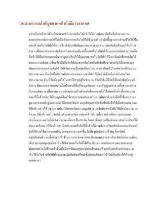 บทบาทความสาคัญของเทคโนโลยีสารสนเทศ
    ความก้าวหน้าทางด้านวิทยาศาสตร์และเทคโนโลยี ทาให้มีการพัฒนาคิดค้นสิ่งอานวยความ
    สะดวกสบายต่อการดาชีวิตเป็นอันมาก เทคโนโลยีได้เข้ามาเสริมปัจจัยพื้นฐานการดารงชีวิตได้เป็น
    อย่างดี เทคโนโลยีทาให้การสร้างที่พักอาศัยมีคุณภาพมาตรฐาน สามารถผลิตสินค้าและให้บริการ
    ต่าง ๆ เพื่อตอบสนองความต้องการของมนุษย์มากขึ้น เทคโนโลยีทาให้ระบบการผลิตสามารถผลิต
    สินค้าได้เป็นจานวนมากมีราคาถูกลง สินค้าได้คุณภาพ เทคโนโลยีทาให้มีการติดต่อสื่อสารกันได้
    สะดวก การเดินทางเชื่อมโยงถึงกันทาให้ประชากรในโลกติดต่อรับฟังข่าวสารกันได้ตลอดเวลา
    พัฒนาการของเทคโนโลยีทาให้ชีวิตความเป็นอยู่เปลี่ยนไปมาก ลองย้อนไปในอดีตโลกมีกาเนินมา
    ประมาณ 4600 ล้านปี เชื่อกันว่าพัฒนาการตามธรรมชาติทาให้เกิดสิ่งมีชีวิตถือกาเนินบนโลก
    ประมาณ 500 ล้านปีที่แล้ว ยุคไดโนเสาร์มีอายุอยู่ในช่วง 200 ล้านปี สิ่งมีชีวิตที่เป็นเผ่าพันธุ์มนุษย์
    ค่อย ๆ พัฒนามา คาดคะเนว่าเมื่อห้าแสนปีที่แล้วมนุษย์สามารถส่งสัญญาณท่าทางสื่อสารระหว่าง
    กันและพัฒนามาเป็นภาษา มนุษย์สามารถสร้างตัวหนังสือ และจารึกไว้ตามผนึกถ้า เมื่อประมาณ
    5000 ปีที่แล้ว กล่าวได้ว่ามนุษย์ต้องใช้เวลานานพอสมควรในการพัฒนาตัวหนังสือที่ใช้แทนภาษา
    พูด และจากหลักฐานทางประวัติศาสตร์พบว่า มนุษย์สามารถจัดพิมพ์หนังสือได้เมื่อประมาณ 5000
    ปีที่แล้ว กล่าวได้ว่าฐานทางประวัติศาสตร์พบว่า มนุษย์สามารถจัดพิมพ์หนังสือได้เมื่อประมาณ 500
    ถึง 800 ปีที่แล้ว เทคโนโลยีเริ่มเข้ามาช่วยในการพิมพ์ ทาให้การสื่อสารด้วยข้อความและภาษา
    เพิ่มขึ้นมาก เทคโนโลยีพัฒนามาจนถึงการสื่อสารกัน โดยส่งข้อความเป็นเสียงทางสายโทรศัพท์ได้
    ประมาณร้อยกว่าปีที่แล้ว และเมื่อประมาณห้าสิบปีที่แล้ว ก็มีการส่งภาพโทรทัศน์และคอมพิวเตอร์
    ทาให้มีการใช้สารสนเทศในรูปแบบข่าวสารมากขึ้น ในปัจจุบันมีสถานที่วิทยุ โทรทัศน์
    หนังสือพิมพ์ แ ละสื่อต่าง ๆ ที่ใช้ในการกระจ่ายข่าวสาร มีการแพร่ภาพทางโทรทัศน์ผ่านดาวเทียม
    เพื่อรายงานเหตุการณ์สด เห็นได้ชัดว่าเทคโนโลยีได้เข้ามามีบทบาทอย่างมาก บทบาทของการ
    พัฒนาเทคโนโลยีรวดเร็วขึ้นเมื่อมีการพัฒนาอุปกรณ์ทางด้านคอมพิวเตอร์และส่วนประกอบ จะ
    เห็นได้ว่าในช่วงสี่ห้าปีที่ผ่านมาจะมีผลิตภัณฑ์ใหม่ ซึ่งมีคอมพิวเตอร์เข้าไปเกี่ยวข้องให้เห็นอยู่
    ตลอดเวลา
 