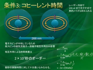 レーザー冷却で
#3 Long decoherence time            100 nK まで冷やすので
                                    熱的ノイズも抑えられる




                           266 nm
電子スピンが中和しているため
核スピンの磁気双極子―双極子相互作用のみ影響

相互作用による時間発展は

        2×107秒のオーダー

数秒の実験時間に対して十分長いとみなせる。
 