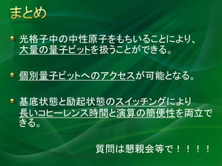 Conclusion


  光格子中の中性原子をもちいることにより、
  大量の量子ビットを扱うことができる。

  個別量子ビットへのアクセスが可能となる。

  基底状態と励起状態のスイッチングにより
  長いコヒーレンス時間と演算の簡便性を両立で
  きる。

             質問は懇親会等で！！！！
 