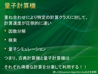 Quantum Computer


重ね合わせにより特定の計算クラスに対して、
計算速度が圧倒的に速い
 因数分解

 検索

 量子シミュレーション

つまり、古典計算機と量子計算機は

それぞれ得意な計算を分業して利用する！！
                   詳しくはQuantum Algorithm Zooなどを参照
 