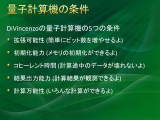 DiVincenzo criteria


DiVincenzoの量子計算機の5つの条件
  拡張可能性 (簡単にビット数を増やせるよ)

  初期化能力 (メモリの初期化ができるよ)

  コヒーレント時間 (計算途中のデータが壊れないよ)

  結果出力能力 (計算結果が観測できるよ)

  計算万能性 (いろんな計算ができるよ)
 