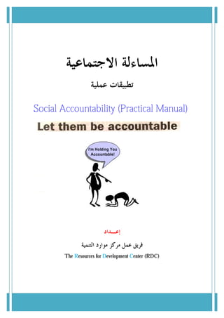 ‫ﺍﳌﺴﺎﺀﻟﺔ ﺍﻻﺟﺘﻤﺎﻋﻴﺔ‬
                   ‫ﺗﻄﺒﻴﻘﺎﺕ ﻋﻤﻠﻴﺔ‬

Social Accountability (Practical Manual)
                      (Practical Manual




                         ‫ﺇﻋـﺪﺍﺩ‬
               ‫ﻓﺮﻳﻖ ﻋﻤﻞ ﻣﺮﻛﺰ ﻣﻮﺍﺭﺩ ﺍﻟﺘﻨﻤﻴﺔ‬
        The Resources for Development Center (RDC)
             esources
 