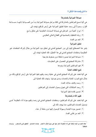 ‫‪ ‬‬

                                                                                       ‫- ﺼﻴﺎﻏﺔ ﺍﻟﻤﻴﺯﺍﻨﻴﺔ ﺒﺎﻟﻤﺸﺎﺭﻜﺔ‬
‫ﻫﻲ ﺁﻟﻴﺔ ﺘﺴﻤﺢ ﻟﻠﻤﻭﺍﻁﻨﻴﻥ ﺒﺎﻟﻤﺸﺎﺭﻜﺔ ﻓﻲ ﻜﺎﻓﺔ ﻤﺭﺍﺤل ﺼﻴﺎﻏﺔ ﺍﻟﻤﻴﺯﺍﻨﻴﺔ ﺒﺩﺀﹰ ﻤﻥ ﺍﻟﺼـﻴﺎﻏﺔ ﺫﺍﺘﻬـﺎ، ﺼـﻨﺎﻋﺔ‬
                           ‫ﺍ‬
                                 ‫ﺍﻟﻘﺭﺍﺭ، ﻭﺼﻭ ﹰ ﺇﻟﻰ ﺭﺼﺩ ﻋﻤﻠﻴﺔ ﺘﻁﺒﻴﻕ ﺍﻟﻤﻴﺯﺍﻨﻴﺔ ﻋﻠﻰ ﺃﺭﺽ ﺍﻟﻭﺍﻗﻊ ﻭﺘﻬﺩﻑ ﺇﻟﻰ :‬
                                                                                          ‫ﻻ‬
                            ‫)١( ﺇﺒﺭﺍﺯ ﺃﻫﻤﻴﺔ ﺩﻭﺭ ﺍﻟﻤﻭﺍﻁﻥ ﻓﻲ ﺼﻴﺎﻏﺔ ﺍﻟﺴﻴﺎﺴﺎﺕ ﺍﻟﺤﻜﻭﻤﻴﺔ ﻋﻠﻰ ﻨﻁﺎﻕ ﻭﺍﺴﻊ.‬
                                                       ‫)٢( ﺯﻴﺎﺩﺓ ﺍﻟﺸﻔﺎﻓﻴﺔ ﻭﺍﻟﻤﺤﺎﺴﺒﻴﺔ ﻓﻲ ﺍﻟﻘﻁﺎﻉ ﺍﻟﻤﺎﻟﻲ ﺍﻟﺤﻜﻭﻤﻲ.‬
                                                                                                     ‫)٣( ﺍﻟﺤﺩ ﻤﻥ ﺍﻟﻔﺴﺎﺩ.‬
                                                                                                      ‫- ﺘﺤﻠﻴل ﺍﻟﻤﻴﺯﺍﻨﻴﺔ‬
‫ﻴﺸﻴﺭ ﻫﺫﺍ ﺍﻟﻤﺼﻁﻠﺢ ﺍﻟﻬﺎﻡ ﺇﻟﻰ ﺩﻭﺭ ﺍﻟﻤﺠﺘﻤﻊ ﺍﻟﻤﺩﻨﻲ ﻓﻲ ﺘﺤﻠﻴل ﺒﻨﻭﺩ ﺍﻟﻤﻴﺯﺍﻨﻴﺔ ﻤﻥ ﺨﻼل ﺇﺸﺭﺍﻙ ﺍﻟﻤﻨﻅﻤﺎﺕ ﻏﻴﺭ‬
                                      ‫ﺍﻟﺤﻜﻭﻤﻴﺔ ﻭﻤﻨﻅﻤﺎﺕ ﺍﻟﻤﺠﺘﻤﻊ ﺍﻟﻤﺩﻨﻲ ﻓﻲ ﻫﺫﺍ ﺍﻟﺘﺤﻠﻴل، ﺘﻠﻙ ﺍﻟﺨﻁﻭﺓ ﺘﻬﺩﻑ ﺇﻟﻰ :‬
                                                       ‫)١( ﺼﻴﺎﻏﺔ ﺍﻟﻤﻴﺯﺍﻨﻴﺔ ﺒﺼﻭﺭﺓ ﺸﻔﺎﻓﺔ ﺩﻭﻥ ﻀﻐﻭﻁ ﺨﺎﺭﺠﻴﺔ.‬
                                                               ‫)٢( ﻤﺸﺎﺭﻜﺔ ﺍﻟﻤﺠﺘﻤﻊ ﻓﻲ ﺍﻟﺤﺼﻭل ﻋﻠﻰ ﺍﻟﻤﻌﻠﻭﻤﺎﺕ.‬
                                                                                ‫)٣( ﻓﻬﻡ ﺍﻟﻤﻭﺍﻁﻨﻴﻥ ﻟﻠﻤﻴﺯﺍﻨﻴﺔ ﻭﺒﻨﻭﺩﻫﺎ.‬
                                                                                                  ‫- ﺘﺘﺒﻊ ﺍﻟﻨﻔﻘﺎﺕ ﺍﻟﻌﺎﻤﺔ‬
‫ﻫﻲ ﺁﻟﻴﺔ ﺘﻌﺘﻤﺩ ﻋﻠﻰ ﺇﺸﺭﺍﻙ ﺍﻟﻤﺠﺘﻤﻊ ﺍﻟﻤﺩﻨﻲ ﻓﻲ ﻋﻤﻠﻴﺔ ﺭﺼﺩ ﻭﺘﻘﻴﻴﻡ ﺘﻨﻔﻴﺫ ﺍﻟﻤﻴﺯﺍﻨﻴﺔ ﻋﻠﻰ ﺃﺭﺽ ﺍﻟﻭﺍﻗﻊ ﻭﺫﻟﻙ ﻤﻥ‬
                                      ‫ﺨﻼل ﺘﺘﺒﻊ ﺍﻟﻤﻭﺍﺭﺩ ﺍﻟﻌﺎﻤﺔ ﻭﺍﻟﺨﺩﻤﺎﺕ ﻭﻤﺩﻯ ﺠﻭﺩﺘﻬﺎ. ﻭﺘﻬﺩﻑ ﺘﻠﻙ ﺍﻟﻌﻤﻠﻴﺔ ﺇﻟﻰ :‬
                                                                                      ‫)١( ﺭﺼﺩ ﻭﻜﺸﻑ ﺤﺎﻻﺕ ﺍﻟﻔﺴﺎﺩ.‬
                                               ‫)٢( ﺭﺼﺩ ﺍﻟﻤﺸﻜﻼﺕ ﺍﻟﺘﻲ ﺘﻌﻭﻕ ﻭﺼﻭل ﺍﻟﺨﺩﻤﺎﺕ ﺇﻟﻰ ﺍﻟﻤﻭﺍﻁﻨﻴﻥ.‬
                                                                                     ‫)٣( ﺘﺤﺴﻴﻥ ﻜﻔﺎﺀﺓ ﺘﻨﻔﻴﺫ ﺍﻟﻤﻴﺯﺍﻨﻴﺔ.‬
                                                                                              ‫- ﺘﻘﻴﻴﻡ ﺍﻷﺩﺍﺀ ﺒﺎﻟﻤﺸﺎﺭﻜﺔ‬
‫ﻫﻲ ﺁﻟﻴﺔ ﺘﻌﺘﻤﺩ ﻋﻠﻰ ﺇﺸﺭﺍﻙ ﺍﻟﻤﻭﺍﻁﻨﻴﻥ، ﻭﻤﻨﻅﻤﺎﺕ ﺍﻟﻤﺠﺘﻤﻊ ﺍﻟﻤﺩﻨﻲ ﻓﻲ ﺭﺼﺩ ﻭﺘﻘﻴﻴﻡ ﺠﻭﺩﺓ ﺃﺩﺍﺀ ﺍﻟﺤﻜﻭﻤﺔ١ ﻓـﻲ‬
                                                                      ‫ﺘﻭﺼﻴل ﺍﻟﺨﺩﻤﺎﺕ ﻟﻠﻤﻭﺍﻁﻨﻴﻥ، ﻤﻤﺎ ﻴﻬﺩﻑ ﺫﻟﻙ ﺇﻟﻰ :‬
                                           ‫)١( ﺘﺤﺴﻴﻥ ﺠﻭﺩﺓ ﺍﻟﺨﺩﻤﺔ ﻭﺴﻬﻭﻟﺔ ﺍﻟﻭﺼﻭل ﺇﻟﻴﻬﺎ ﺩﻭﻥ ﻤﺸﻘﺔ ﺃﻭ ﻋﻨﺎﺀ.‬
                                                                                             ‫)٢( ﺍﻟﺤﺩ ﻤﻥ ﺘﻔﺸﻲ ﺍﻟﻔﺴﺎﺩ.‬



                                                                                                                                    ‫١‬
‫ﻫﻨﺎﻙ ﺍﻟﻌﺩﻴﺩ ﻤﻥ ﺁﻟﻴﺎﺕ ﺍﻟﺭﻗﺎﺒﺔ ﻋﻠﻰ ﺃﺩﺍﺀ ﺍﻟﺤﻜﻭﻤﺔ، ﻨﺫﻜﺭ ﻤﻨﻬﺎ ﻋﻠﻰ ﺴﺒﻴل ﺍﻟﻤﺜﺎل ﻻ ﺍﻟﺤﺼﺭ : ﺠﻠﺴﺎﺕ ﺍﻻﺴﺘﻤﺎﻉ - ﺍﻟﺘﺤﻘﻴﻕ ﻓـﻲ ﺍﻟﺸـﻜﺎﻭﻯ - ﺒﻭﺍﺒـﺎﺕ‬
                                                                                                                       ‫ﺍﻟﺸﻔﺎﻓﻴﺔ ....‬


                                                                ‫٤‬
 