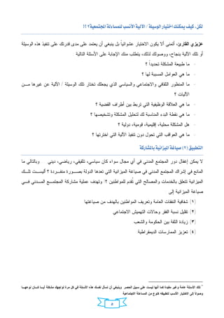 ‫‪ ‬‬

‫ﻋﺯﻴﺯﻱ ﺍﻟﻘﺎﺭﺉ، ﺃﺘﻤﻨﻰ ﺃﻻ ﻴﻜﻭﻥ ﺍﻻﺨﺘﻴﺎﺭ ﻋﺸﻭﺍﺌﻴﹰ ﺒل ﻴﻨﺒﻐﻲ ﺃﻥ ﻴﻌﺘﻤﺩ ﻋﻠﻰ ﻤﺩﻯ ﻗﺩﺭﺘﻙ ﻋﻠﻰ ﺘﻨﻔﻴﺫ ﻫﺫﻩ ﺍﻟﻭﺴﻴﻠﺔ‬
                                                      ‫ﺎ‬
                                    ‫ﺃﻭ ﺘﻠﻙ ﺍﻵﻟﻴﺔ ﺒﻨﺠﺎﺡ، ﻭﻭﺼﻭﻟﻙ ﻟﺫﻟﻙ، ﻴﺘﻁﻠﺏ ﻤﻨﻙ ﺍﻹﺠﺎﺒﺔ ﻋﻠﻰ ﺍﻷﺴﺌﻠﺔ ﺍﻟﺘﺎﻟﻴﺔ :‬
                                                                                        ‫- ﻤﺎ ﻁﺒﻴﻌﺔ ﺍﻟﻤﺸﻜﻠﺔ ﺘﺤﺩﻴﺩﹰ ؟‬
                                                                                          ‫ﺍ‬
                                                                                     ‫- ﻤﺎ ﻫﻲ ﺍﻟﻌﻭﺍﻤل ﺍﻟﻤﺴﺒﺒﺔ ﻟﻬﺎ ؟‬
‫- ﻤﺎ ﺍﻟﻤﻨﻅﻭﺭ ﺍﻟﺜﻘﺎﻓﻲ ﻭﺍﻻﺠﺘﻤﺎﻋﻲ ﻭﺍﻟﺴﻴﺎﺴﻲ ﺍﻟﺫﻱ ﻴﺠﻌﻠﻙ ﺘﺨﺘﺎﺭ ﺘﻠﻙ ﺍﻟﻭﺴﻴﻠﺔ / ﺍﻵﻟﻴﺔ ﻋﻥ ﻏﻴﺭﻫﺎ ﻤـﻥ‬
                                                                                                             ‫ﺍﻵﻟﻴﺎﺕ ؟‬
                                                    ‫- ﻤﺎ ﻫﻲ ﺍﻟﻌﻼﻗﺔ ﺍﻟﻭﻅﻴﻔﻴﺔ ﺍﻟﺘﻲ ﺘﺭﺒﻁ ﺒﻴﻥ ﺃﻁﺭﺍﻑ ﺍﻟﻘﻀﻴﺔ ؟‬
                                                 ‫- ﻤﺎ ﻫﻲ ﻨﻘﻁﺔ ﺍﻟﺒﺩﺀ ﺍﻟﻤﻨﺎﺴﺒﺔ ﻟﻙ ﻟﺘﺤﻠﻴل ﺍﻟﻤﺸﻜﻠﺔ ﻭﺘﺸﺨﻴﺼﻬﺎ ؟‬
                                                                    ‫- ﻫل ﺍﻟﻤﺸﻜﻠﺔ ﻤﺤﻠﻴﺔ، ﺇﻗﻠﻴﻤﻴﺔ، ﻗﻭﻤﻴﺔ، ﺩﻭﻟﻴﺔ ؟‬
                                                  ‫- ﻤﺎ ﻫﻲ ﺍﻟﻌﻭﺍﻗﺏ ﺍﻟﺘﻲ ﺘﺤﻭل ﺩﻭﻥ ﺘﻨﻔﻴﺫ ﺍﻵﻟﻴﺔ ﺍﻟﺘﻲ ﺍﺨﺘﺭﺘﻬﺎ ؟‬
                                                                                                                                  ‫‪ ‬‬




                                                                               ‫‪ ‬‬

‫ﻻ ﻴﻤﻜﻥ ﺇﻏﻔﺎل ﺩﻭﺭ ﺍﻟﻤﺠﺘﻤﻊ ﺍﻟﻤﺩﻨﻲ ﻓﻲ ﺃﻱ ﻤﺠﺎل ﺴﻭﺍﺀ ﻜﺎﻥ ﺴﻴﺎﺴﻲ، ﺘﺜﻘﻴﻔﻲ، ﺭﻴﺎﻀﻲ، ﺩﻴﻨﻲ ... ﻭﺒﺎﻟﺘﺎﻟﻲ ﻤﺎ‬
‫ﺍﻟﻤﺎﻨﻊ ﻓﻲ ﺇﺸﺭﺍﻙ ﺍﻟﻤﺠﺘﻤﻊ ﺍﻟﻤﺩﻨﻲ ﻓﻲ ﺼﻴﺎﻏﺔ ﺍﻟﻤﻴﺯﺍﻨﻴﺔ ﺍﻟﺘﻲ ﺘﻌﺩﻫﺎ ﺍﻟﺩﻭﻟﺔ ﺒﺼـﻭﺭﺓ ﻤﻨﻔـﺭﺩﺓ ؟ ﺃﻟﻴﺴـﺕ ﺘﻠـﻙ‬
‫ﺍﻟﻤﻴﺯﺍﻨﻴﺔ ﺘﺘﻌﻠﻕ ﺒﺎﻟﺨﺩﻤﺎﺕ ﻭﺍﻟﻤﺼﺎﻟﺢ ﺍﻟﺘﻲ ﹸﻘﺩﻡ ﻟﻠﻤﻭﺍﻁﻨﻴﻥ ؟! ﻭﺘﻬﺩﻑ ﻋﻤﻠﻴﺔ ﻤﺸﺎﺭﻜﺔ ﺍﻟﻤﺠﺘﻤـﻊ ﺍﻟﻤـﺩﻨﻲ ﻓـﻲ‬
                                                        ‫ﺘ‬
                                                                                                      ‫ﺼﻴﺎﻏﺔ ﺍﻟﻤﻴﺯﺍﻨﻴﺔ ﺇﻟﻰ :‬
                                           ‫)١( ﺸﻔﺎﻓﻴﺔ ﺍﻟﻨﻔﻘﺎﺕ ﺍﻟﻌﺎﻤﺔ ﻭﺘﻌﺭﻴﻑ ﺍﻟﻤﻭﺍﻁﻨﻴﻥ ﺒﺎﻟﻬﺩﻑ ﻤﻥ ﺼﻴﺎﻏﺘﻬﺎ.‬
                                                               ‫)٢( ﺘﻘﻠﻴل ﻨﺴﺒﺔ ﺍﻟﻔﻘﺭ ﻭﺤﺎﻻﺕ ﺍﻟﺘﻬﻤﻴﺵ ﺍﻻﺠﺘﻤﺎﻋﻲ.‬
                                                                              ‫)٣( ﺯﻴﺎﺩﺓ ﺍﻟﺜﻘﺔ ﺒﻴﻥ ﺍﻟﺤﻜﻭﻤﺔ ﻭﺍﻟﺸﻌﺏ.‬
                                                                                 ‫)٤( ﺘﻌﺯﻴﺯ ﺍﻟﻤﻤﺎﺭﺴﺎﺕ ﺍﻟﺩﻴﻤﻘﺭﺍﻁﻴﺔ.‬




                                                                                                                                  ‫٢‬
‫ﺘﻠﻙ ﺍﻷﺴﺌﻠﺔ ﻋﺎﻤﺔ ﻭﻏﻴﺭ ﻤﻘﻴﺩﺓ ﻜﻤﺎ ﺃﻨﻬﺎ ﻟﻴﺴﺕ ﻋﻠﻰ ﺴﺒﻴل ﺍﻟﺤﺼﺭ. ﻭﻴﻨﺒﻐﻲ ﺃﻥ ﺘﺴﺄل ﻨﻔﺴﻙ ﻫﺫﻩ ﺍﻷﺴﺌﻠﺔ ﻓﻲ ﻜل ﻤﺭﺓ ﺘﻭﺍﺠﻬﻙ ﻤﺸﻜﻠﺔ ﺃﻴـﺎ ﻜـﺎﻥ ﻨﻭﻋﻬـﺎ‬
                                                                       ‫ﻭﺼﻭ ﹰ ﺇﻟﻰ ﺍﻻﺨﺘﻴﺎﺭ ﺍﻷﻨﺴﺏ ﻟﺘﻁﺒﻴﻘﻪ ﻜﻨﻭﻉ ﻤﻥ ﺍﻟﻤﺴﺎﺀﻟﺔ ﺍﻻﺠﺘﻤﺎﻋﻴﺔ.‬
                                                                                                                             ‫ﻻ‬


                                                               ‫٥‬
 