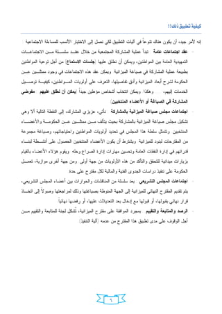 ‫‪ ‬‬

‫ﺇﻨﻪ ﻷﻤﺭ ﺠﻴﺩ، ﺃﻥ ﻴﻜﻭﻥ ﻫﻨﺎﻙ ﺘﻨﻭﻋﹰ ﻓﻲ ﺁﻟﻴﺎﺕ ﺍﻟﺘﻁﺒﻴﻕ ﻟﻜﻲ ﻨﺼل ﺇﻟﻰ ﺍﻻﺨﺘﻴﺎﺭ ﺍﻷﻨﺴﺏ ﻟﻠﻤﺴﺎﺀﻟﺔ ﺍﻻﺠﺘﻤﺎﻋﻴﺔ :‬
                                                                ‫ﺎ‬
‫- ﻋﻘﺩ ﺍﺠﺘﻤﺎﻋﺎﺕ ﻋﺎﻤﺔ : ﺘﺒﺩﺃ ﻋﻤﻠﻴﺔ ﺍﻟﻤﺸﺎﺭﻜﺔ ﺍﻟﻤﺠﺘﻤﻌﻴﺔ ﻤﻥ ﺨﻼل ﻋﻘـﺩ ﺴﻠﺴـﻠﺔ ﻤـﻥ ﺍﻻﺠﺘﻤﺎﻋـﺎﺕ‬
‫ﺍﻟﺘﻤﻬﻴﺩﻴﺔ ﺍﻟﻌﺎﻤﺔ ﺒﻴﻥ ﺍﻟﻤﻭﺍﻁﻨﻴﻥ، ﻭﻴﻤﻜﻥ ﺃﻥ ﻨﻁﻠﻕ ﻋﻠﻴﻬﺎ )ﺠﻠﺴﺎﺕ ﺍﻻﺴﺘﻤﺎﻉ( ﻤﻥ ﺃﺠل ﺘﻭﻋﻴﺔ ﺍﻟﻤﻭﺍﻁﻨﻴﻥ‬
‫ﺒﻁﺒﻴﻌﺔ ﻋﻤﻠﻴﺔ ﺍﻟﻤﺸﺎﺭﻜﺔ ﻓﻲ ﺼﻴﺎﻏﺔ ﺍﻟﻤﻴﺯﺍﻨﻴﺔ. ﻭﻴﻤﻜﻥ ﻋﻘﺩ ﻫﺫﻩ ﺍﻻﺠﺘﻤﺎﻋﺎﺕ ﻓﻲ ﻭﺠﻭﺩ ﻤﻤﺜﻠـﻴﻥ ﻋـﻥ‬
‫ﺍﻟﺤﻜﻭﻤﺔ ﻟﺸﺭﺡ ﺃﺒﻌﺎﺩ ﺍﻟﻤﻴﺯﺍﻨﻴﺔ ﻭﺃﺩﻕ ﺘﻔﺎﺼﻴﻠﻬﺎ، ﺍﻟﺘﻌﺭﻑ ﻋﻠﻰ ﺃﻭﻟﻭﻴﺎﺕ ﺍﻟﻤـﻭﺍﻁﻨﻴﻥ، ﻜﻴﻔﻴـﺔ ﺘﻭﺼـﻴل‬
‫ﺍﻟﺨﺩﻤﺎﺕ ﺇﻟﻴﻬﻡ، .... ﻭﻫﻜﺫﺍ. ﻭﻴﻤﻜﻥ ﺍﻨﺘﺨﺎﺏ ﺃﺸﺨﺎﺹ ﻤﺅﻫﻠﻴﻥ ﺠﻴﺩﹰ )ﻴﻤﻜﻥ ﺃﻥ ﻨﻁﻠﻕ ﻋﻠﻴﻬﻡ : ﻤﻔﻭﻀﻲ‬
                            ‫ﺍ‬
                                                 ‫ﺍﻟﻤﺸﺎﺭﻜﺔ ﻓﻲ ﺍﻟﺼﻴﺎﻏﺔ ﺃﻭ ﺍﻷﻋﻀﺎﺀ ﺍﻟﻤﻨﺘﺨﺒﻴﻥ(.‬
‫- ﺍﺠﺘﻤﺎﻋﺎﺕ ﻤﺠﻠﺱ ﺼﻴﺎﻏﺔ ﺍﻟﻤﻴﺯﺍﻨﻴﺔ ﺒﺎﻟﻤﺸﺎﺭﻜﺔ : ﻨﺄﺘﻲ، ﻋﺯﻴﺯﻱ ﺍﻟﻤﺸﺎﺭﻙ، ﺇﻟﻰ ﺍﻟﻨﻘﻁﺔ ﺍﻟﺘﺎﻟﻴﺔ ﺃﻻ ﻭﻫﻲ‬
‫ﺘﺸﻜﻴل ﻤﺠﻠﺱ ﺼﻴﺎﻏﺔ ﺍﻟﻤﻴﺯﺍﻨﻴﺔ ﺒﺎﻟﻤﺸﺎﺭﻜﺔ ﺒﺤﻴﺙ ﻴﺘﺄﻟﻑ ﻤـﻥ ﻤﻤﺜﻠـﻴﻥ ﻋـﻥ ﺍﻟﺤﻜﻭﻤـﺔ ﻭﺍﻷﻋﻀـﺎﺀ‬
‫ﺍﻟﻤﻨﺘﺨﺒﻴﻥ. ﻭﺘﺘﻤﺜل ﺴﻠﻁﺔ ﻫﺫﺍ ﺍﻟﻤﺠﻠﺱ ﻓﻲ ﺘﺤﺩﻴﺩ ﺃﻭﻟﻭﻴﺎﺕ ﺍﻟﻤﻭﺍﻁﻨﻴﻥ ﻭﺍﺤﺘﻴﺎﺠﺎﺘﻬﻡ، ﻭﺼﻴﺎﻏﺔ ﻤﺠﻤﻭﻋﺔ‬
‫ﻤﻥ ﺍﻟﻤﻘﺘﺭﺤﺎﺕ ﻟﺒﻨﻭﺩ ﻟﻠﻤﻴﺯﺍﻨﻴﺔ. ﻭﻴﺸﺘﺭﻁ ﺃﻥ ﻴﻜﻭﻥ ﺍﻷﻋﻀﺎﺀ ﺍﻟﻤﻨﺘﺨﺒﻴﻥ ﺍﻟﺤﺼﻭل ﻋﻠﻰ ﺃﻨﺸـﻁﺔ ﻟﺒﻨـﺎﺀ‬
‫ﻗﺩﺭﺍﺘﻬﻡ ﻓﻲ ﺇﺩﺍﺭﺓ ﺍﻟﻨﻔﻘﺎﺕ ﺍﻟﻌﺎﻤﺔ ﻭﺘﺤﺴﻴﻥ ﻤﻬﺎﺭﺍﺕ ﺇﺩﺍﺭﺓ ﺍﻟﺼﺭﺍﻉ ﻭﺤﻠﻪ. ﻭﻴﻘﻭﻡ ﻫﺅﻻﺀ ﺍﻷﻋﻀﺎﺀ ﺒﺎﻟﻘﻴﺎﻡ‬
‫ﺒﺯﻴﺎﺭﺍﺕ ﻤﻴﺩﺍﻨﻴﺔ ﻟﻠﺘﺤﻘﻕ ﻭﺍﻟﺘﺄﻜﺩ ﻤﻥ ﻫﺫﻩ ﺍﻷﻭﻟﻭﻴﺎﺕ ﻤﻥ ﺠﻬﺔ ﺃﻭﻟﻰ. ﻭﻤﻥ ﺠﻬﺔ ﺃﺨﺭﻯ ﻤﻭﺍﺯﻴﺔ، ﺘﻌﻤـل‬
                          ‫ﺍﻟﺤﻜﻭﻤﺔ ﻋﻠﻰ ﺘﻨﻔﻴﺫ ﺩﺭﺍﺴﺎﺕ ﺍﻟﺠﺩﻭﻯ ﺍﻟﻔﻨﻴﺔ ﻭﺍﻟﻤﺎﻟﻴﺔ ﻟﻜل ﻤﻘﺘﺭﺡ ﻋﻠﻰ ﺤﺩﺓ.‬
‫- ﺍﺠﺘﻤﺎﻋﺎﺕ ﺍﻟﻤﺠﻠﺱ ﺍﻟﺘﺸﺭﻴﻌﻲ : ﺒﻌﺩ ﺴﻠﺴﻠﺔ ﻤﻥ ﺍﻟﻤﻨﺎﻗﺸﺎﺕ ﻭﺍﻟﺤﻭﺍﺭﺍﺕ ﺒﻴﻥ ﺃﻋﻀﺎﺀ ﺍﻟﻤﺠﻠﺱ ﺍﻟﺘﺸﺭﻴﻌﻲ،‬
‫ﻴﺘﻡ ﺘﻘﺩﻴﻡ ﺍﻟﻤﻘﺘﺭﺡ ﺍﻟﻨﻬﺎﺌﻲ ﻟﻠﻤﻴﺯﺍﻨﻴﺔ ﺇﻟﻰ ﺍﻟﺠﻬﺔ ﺍﻟﻤﻨﻭﻁﺔ ﺒﺼﻴﺎﻏﺘﻬﺎ ﻭﺫﻟﻙ ﻟﻤﺭﺍﺠﻌﺘﻬﺎ ﻭﺼﻭ ﹰ ﺇﻟﻰ ﺍﺘﺨـﺎﺫ‬
           ‫ﻻ‬
                    ‫ﻗﺭﺍﺭ ﻨﻬﺎﺌﻲ ﺒﻘﺒﻭﻟﻬﺎ، ﺃﻭ ﻗﺒﻭﻟﻬﺎ ﻤﻊ ﺇﺩﺨﺎل ﺒﻌﺩ ﺍﻟﺘﻌﺩﻴﻼﺕ ﻋﻠﻴﻬﺎ، ﺃﻭ ﺭﻓﻀﻬﺎ ﻨﻬﺎﺌﻴﹰ.‬
                     ‫ﺎ‬
‫- ﺍﻟﺭﺼﺩ ﻭﺍﻟﻤﺘﺎﺒﻌﺔ ﻭﺍﻟﺘﻘﻴﻴﻡ : ﺒﻤﺠﺭﺩ ﺍﻟﻤﻭﺍﻓﻘﺔ ﻋﻠﻰ ﻤﻘﺘﺭﺡ ﺍﻟﻤﻴﺯﺍﻨﻴﺔ، ﹸﺸﻜل ﻟﺠﻨﺔ ﻟﻠﻤﺘﺎﺒﻌﺔ ﻭﺍﻟﺘﻘﻴﻴﻡ ﻤـﻥ‬
                              ‫ﺘ‬
                               ‫ﺃﺠل ﺍﻟﻭﻗﻭﻑ ﻋﻠﻰ ﻤﺩﻯ ﺘﻁﺒﻴﻕ ﻫﺫﺍ ﺍﻟﻤﻘﺘﺭﺡ ﻤﻥ ﻋﺩﻤﻪ )ﺁﻟﻴﺔ ﺍﻟﺘﻨﻔﻴﺫ(.‬




                                                  ‫٦‬
 