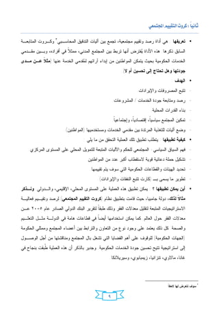 ‫‪ ‬‬

‫• ﺘﻌﺭﻴﻔﻬﺎ : ﻫﻲ ﺃﺩﺍﺓ ﺭﺼﺩ ﻭﺘﻘﻴﻴﻡ ﻤﺠﺘﻤﻌﻴﺔ، ﺘﺠﻤﻊ ﺒﻴﻥ ﺁﻟﻴﺎﺕ ﺍﻟﺘﺩﻗﻴﻕ ﺍﻟﻤﺤﺎﺴـﺒﻲ٣ ﻭﻜـﺭﻭﺕ ﺍﻟﻤﺘﺎﺒﻌـﺔ‬
‫ﺍﻟﺴﺎﺒﻕ ﺫﻜﺭﻫﺎ. ﻫﺫﻩ ﺍﻷﺩﺍﺓ ‪‬ﻔﺘﺭﺽ ﺃﻨﻬﺎ ﺘﺭﺒﻁ ﺒﻴﻥ ﺍﻟﻤﺠﺘﻤﻊ ﺍﻟﻤﺩﻨﻲ، ﻤﻤﺜ ﹰ ﻓﻲ ﺃﻓﺭﺍﺩﻩ، ﻭﺒـﻴﻥ ﻤﻘـﺩﻤﻲ‬
                        ‫ﻼ‬                                       ‫ﻴ‬
‫ﺍﻟﺨﺩﻤﺎﺕ ﺍﻟﺤﻜﻭﻤﻴﺔ ﺒﺤﻴﺙ ﻴﺘﻤﻜﻥ ﺍﻟﻤﻭﺍﻁﻨﻴﻥ ﻤﻥ ﺇﺒﺩﺍﺀ ﺁﺭﺍﺌﻬﻡ ﻟ ‪‬ﻘﺩﻤﻲ ﺍﻟﺨﺩﻤﺔ ﻋﻨﻬﺎ )ﻤﺜ ﹰ ﻋـﻥ ﻤـﺩﻯ‬
         ‫ﻼ‬                     ‫ﻤ‬
                                                        ‫ﺠﻭﺩﺘﻬﺎ ﻭﻫل ﺘﺤﺘﺎﺝ ﺇﻟﻰ ﺘﺤﺴﻴﻥ ﺃﻡ ﻻ(.‬
                                                                                    ‫• ﺍﻟﻬﺩﻑ :‬
                                                                ‫- ﺘﺘﺒﻊ ﺍﻟﻤﺼﺭﻭﻓﺎﺕ ﻭﺍﻹﻴﺭﺍﺩﺍﺕ.‬
                                                   ‫- ﺭﺼﺩ ﻭﻤﺘﺎﺒﻌﺔ ﺠﻭﺩﺓ ﺍﻟﺨﺩﻤﺎﺕ / ﺍﻟﻤﺸﺭﻭﻋﺎﺕ.‬
                                                                        ‫- ﺒﻨﺎﺀ ﺍﻟﻘﺩﺭﺍﺕ ﺍﻟﻤﺤﻠﻴﺔ.‬
                                                   ‫- ﺘﻤﻜﻴﻥ ﺍﻟﻤﺠﺘﻤﻊ ﺴﻴﺎﺴﻴﹰ، ﺇﻗﺘﺼﺎﺩﻴﹰ، ﻭﺇﺠﺘﻤﺎﻋﻴﹰ.‬
                                                    ‫ﺎ‬          ‫ﺎ‬         ‫ﺎ‬
                       ‫- ﻭﻀﻊ ﺁﻟﻴﺎﺕ ﻟﻠﺘﻐﺫﻴﺔ ﺍﻟﻤﺭﺘﺩﺓ ﺒﻴﻥ ﻤﻘﺩﻤﻲ ﺍﻟﺨﺩﻤﺎﺕ ﻭﻤﺴﺘﺨﺩﻤﻴﻬﺎ )ﺍﻟﻤﻭﺍﻁﻨﻴﻥ(.‬
                                  ‫• ﻜﻴﻔﻴﺔ ﺘﻁﺒﻴﻘﻬﺎ : ﻴﺘﻁﻠﺏ ﺘﻁﺒﻴﻕ ﺘﻠﻙ ﺍﻟﻌﻤﻠﻴﺔ ﺍﻟﺘﺤﻘﻕ ﻤﻥ ﻤﺎ ﻴﻠﻲ :‬
    ‫- ﻓﻬﻡ ﺍﻟﺴﻴﺎﻕ ﺍﻟﺴﻴﺎﺴﻲ- ﺍﻟﻤﺠﺘﻤﻌﻲ ﻟﻠﺤﻜﻡ ﻭﺍﻵﻟﻴﺎﺕ ﺍﻟﻤﺘﺒﻌﺔ ﻟﻠﺘﻤﻭﻴل ﺍﻟﻤﺤﻠﻲ ﻋﻠﻰ ﺍﻟﻤﺴﺘﻭﻯ ﺍﻟﻤﺭﻜﺯﻱ.‬
                                   ‫- ﺘﺸﻜﻴل ﺤﻤﻠﺔ ﺩﻋﺎﺌﻴﺔ ﻗﻭﻴﺔ ﻻﺴﺘﻘﻁﺎﺏ ﺃﻜﺒﺭ ﻋﺩﺩ ﻤﻥ ﺍﻟﻤﻭﺍﻁﻨﻴﻥ.‬
                                     ‫- ﺘﺤﺩﻴﺩ ﺍﻟﻬﻴﺌﺎﺕ ﻭﺍﻟﻘﻁﺎﻋﺎﺕ ﺍﻟﺤﻜﻭﻤﻴﺔ ﺍﻟﺘﻲ ﺴﻭﻑ ﻴﺘﻡ ﺘﻘﻴﻴﻤﻬﺎ.‬
                                          ‫- ﺘﻁﻭﻴﺭ ﻤﺎ ﻴﺴﻤﻰ ﺒـ )ﻜﺎﺭﺕ ﺘﺘﺒﻊ ﺍﻟﻨﻔﻘﺎﺕ ﻭﺍﻹﻴﺭﺍﺩﺍﺕ(.‬
‫• ﺃﻴﻥ ﻴﻤﻜﻥ ﺘﻁﺒﻴﻘﻬﺎ ؟ : ﻴﻤﻜﻥ ﺘﻁﺒﻴﻕ ﻫﺫﻩ ﺍﻟﻌﻤﻠﻴﺔ ﻋﻠﻰ ﺍﻟﻤﺴﺘﻭﻯ ﺍﻟﻤﺤﻠﻲ، ﺍﻹﻗﻠﻴﻤﻲ، ﻭﺍﻟـﺩﻭﻟﻲ. ﻭﻨـﺫﻜﺭ‬
‫ﻤﺜﺎ ﹰ ﻟﺫﻟﻙ، ﺩﻭﻟﺔ ﺠﺎﻤﺒﻴﺎ، ﺤﻴﺙ ﻗﺎﻤﺕ ﺒﺘﻁﺒﻴﻕ ﻨﻅﺎﻡ )ﻜﺭﻭﺕ ﺍﻟﺘﻘﻴﻴﻡ ﺍﻟﻤﺠﺘﻤﻌﻲ( ﻟﺭﺼﺩ ﻭﺘﻘﻴـﻴﻡ ﻓﻌﺎﻟﻴـﺔ‬
                                                                                     ‫ﻻ‬
‫ﺍﻻﺴﺘﺭﺍﺘﻴﺠﻴﺎﺕ ﺍﻟﻤﺘﺒﻌﺔ ﻟﺘﻘﻠﻴل ﻤﻌﺩﻻﺕ ﺍﻟﻔﻘﺭ ﻭﺫﻟﻙ ﻁﺒﻘﹰ ﻟﺘﻘﺭﻴﺭ ﺍﻟﺒﻨﻙ ﺍﻟﺩﻭﻟﻲ ﺍﻟﺼﺎﺩﺭ ﻋﺎﻡ ٥٠٠٢ ﻋـﻥ‬
                                        ‫ﺎ‬
‫ﻤﻌﺩﻻﺕ ﺍﻟﻔﻘﺭ ﺤﻭل ﺍﻟﻌﺎﻟﻡ. ﻜﻤﺎ ﻴﻤﻜﻥ ﺍﺴﺘﺨﺩﺍﻤﻬﺎ ﺃﻴﻀﹰ ﻓﻲ ﻗﻁﺎﻋﺎﺕ ﻫﺎﻤﺔ ﻓﻲ ﺍﻟﺩﻭﻟـﺔ ﻤﺜـل ﺍﻟﺘﻌﻠـﻴﻡ‬
                                        ‫ﺎ‬
‫ﻭﺍﻟﺼﺤﺔ. ﻜل ﺫﻟﻙ ﻴﻌﺘﻤﺩ ﻋﻠﻰ ﻭﺠﻭﺩ ﻨﻭﻉ ﻤﻥ ﺍﻟﺘﻌﺎﻭﻥ ﻭﺍﻟﺘﺭﺍﺒﻁ ﺒﻴﻥ ﺃﻋﻀﺎﺀ ﺍﻟﻤﺠﺘﻤﻊ ﻭﻤﻤﺜﻠﻲ ﺍﻟﺤﻜﻭﻤﺔ‬
‫)ﺍﻟﺠﻬﺎﺕ ﺍﻟﺤﻜﻭﻤﻴﺔ( ﻟﻠﻭﻗﻭﻑ ﻋﻠﻰ ﺃﻫﻡ ﺍﻟﻘﻀﺎﻴﺎ ﺍﻟﺘﻲ ﺘﺸﻐل ﺒﺎل ﺍﻟﻤﺠﺘﻤﻊ ﻭﻤﻨﺎﻗﺸﺘﻬﺎ ﻤﻥ ﺃﺠل ﺍﻟﻭﺼـﻭل‬
‫ﺇﻟﻰ ﺍﺴﺘﺭﺍﺘﻴﺠﻴﺔ ﺘﺘﻴﺢ ﺘﺤﺴﻴﻥ ﺠﻭﺩﺓ ﺍﻟﺨﺩﻤﺎﺕ ﺍﻟﺤﻜﻭﻤﻴﺔ. ﻭﺠﺩﻴﺭ ﺒﺎﻟﺫﻜﺭ ﺃﻥ ﻫﺫﻩ ﺍﻟﻌﻤﻠﻴﺔ ﹸﺒﻘﺕ ﺒﻨﺠﺎﺡ ﻓﻲ‬
            ‫ﻁ‬
                                                ‫ﻏﺎﻨﺎ، ﻤﺎﻻﻭﻱ، ﺘﻨﺯﺍﻨﻴﺎ، ﺯﻴﻤﺒﺎﺒﻭﻱ، ﻭﺴﻴﺭﻴﻼﻨﻜﺎ.‬




                                                                                 ‫ﺴﻭﻑ ﻨﺘﻌﺭﺽ ﻟﻬﺎ ﻻﺤﻘﹰ.‬
                                                                                  ‫ﺎ‬
                                                                                                       ‫٣‬




                                               ‫٩‬
 