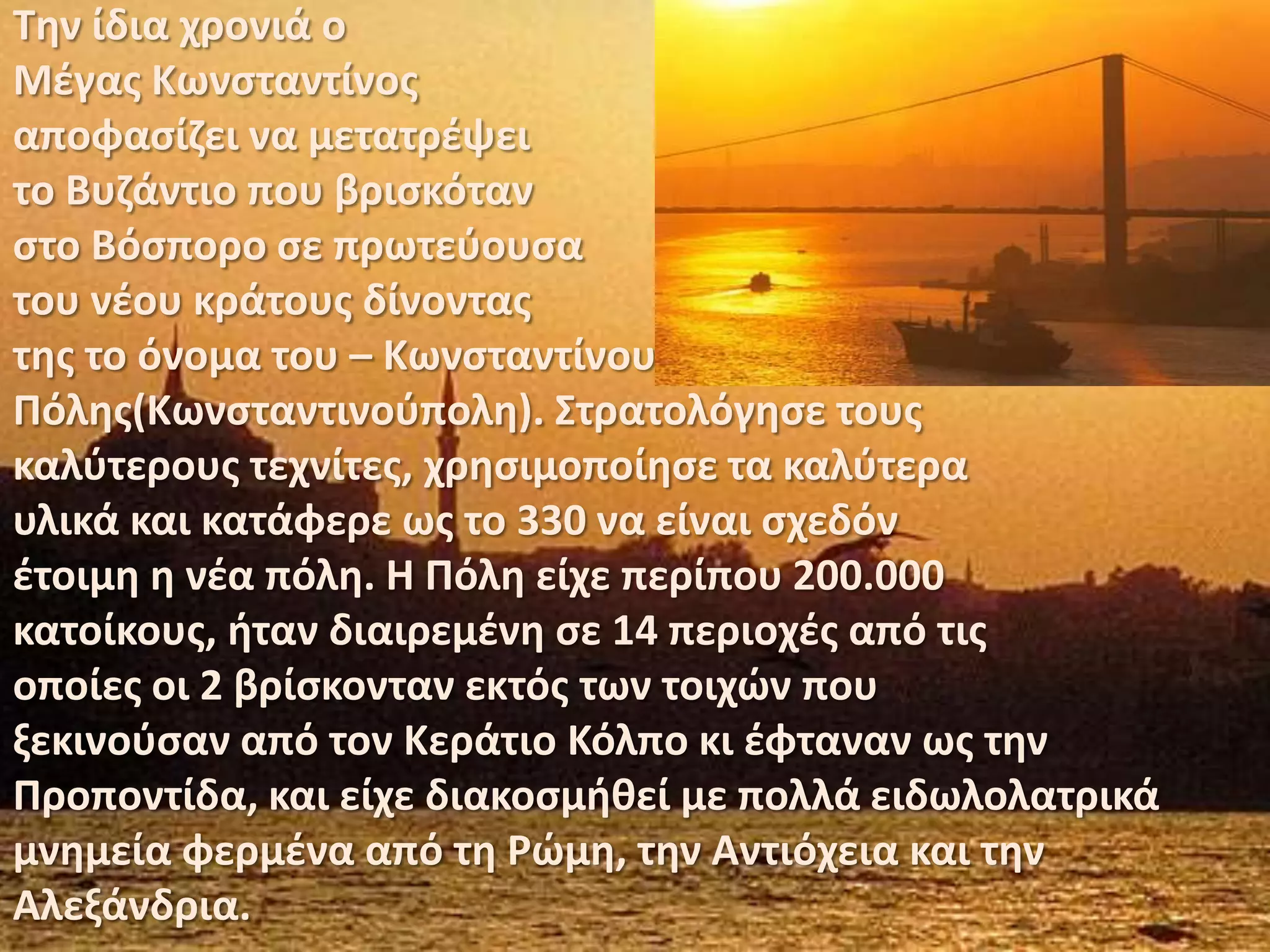 Την ίδια χρονιά ο Μέγας Κωνσταντίνοςαποφασίζει να μετατρέψειτο Βυζάντιο που βρισκότανστο Βόσπορο σε πρωτεύουσατου νέου κράτους δίνονταςτης το όνομα του – ΚωνσταντίνουΠόλης(Κωνσταντινούπολη). Στρατολόγησε τουςκαλύτερους τεχνίτες, χρησιμοποίησε τα καλύτεραυλικά και κατάφερε ως το 330 να είναι σχεδόνέτοιμη η νέα πόλη. Η Πόλη είχε περίπου 200.000κατοίκους, ήταν διαιρεμένη σε 14 περιοχές από τιςοποίες οι 2 βρίσκονταν εκτός των τοιχών πουξεκινούσαν από τον Κεράτιο Κόλπο κι έφταναν ως τηνΠροποντίδα, και είχε διακοσμήθεί με πολλά ειδωλολατρικάμνημεία φερμένα από τη Ρώμη, την Αντιόχεια και τηνΑλεξάνδρια.