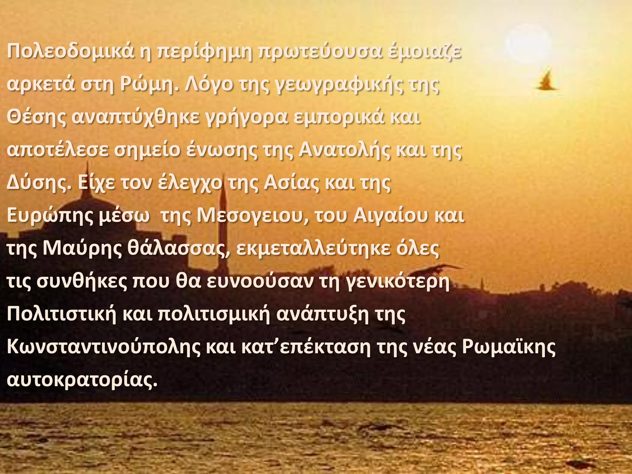 Πολεοδομικά η περίφημη πρωτεύουσα έμοιαζεαρκετά στη Ρώμη. Λόγο της γεωγραφικής τηςΘέσης αναπτύχθηκε γρήγορα εμπορικά καιαποτέλεσε σημείο ένωσης της Ανατολής και τηςΔύσης. Είχε τον έλεγχο της Ασίας και τηςΕυρώπης μέσω  της Μεσογειου, του Αιγαίου καιτης Μαύρης θάλασσας, εκμεταλλεύτηκε όλεςτις συνθήκες που θα ευνοούσαν τη γενικότερηΠολιτιστική και πολιτισμική ανάπτυξη τηςΚωνσταντινούπολης και κατ’επέκταση της νέας Ρωμαϊκηςαυτοκρατορίας.