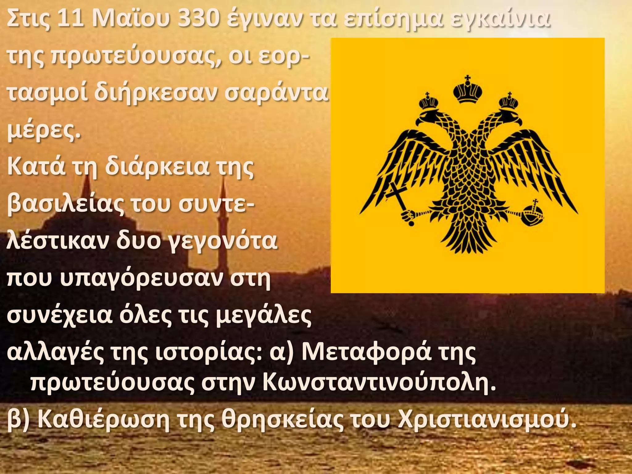 Στις 11 Μαϊου 330 έγιναν τα επίσημα εγκαίνιατης πρωτεύουσας, οι εορ-τασμοί διήρκεσαν σαράνταμέρες.Κατά τη διάρκεια της βασιλείας του συντε-λέστικαν δυο γεγονόταπου υπαγόρευσαν στη συνέχεια όλες τις μεγάλεςαλλαγές της ιστορίας: α) Μεταφορά της πρωτεύουσας στην Κωνσταντινούπολη.β) Καθιέρωση της θρησκείας του Χριστιανισμού.