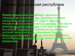 Первая французская республика

Первая французская республика, официально
«Французская республика» (фр. République française),
период французской истории с 1792 по 1804 год.
Республика была провозглашена 21 сентября 1792 года во
время французской революции, в этот день формально
был смещён Людовик XVI. Официально республика
просуществовала вплоть до образования Первой
французской империи в 1804 году действующим первым
консулом Наполеоном Бонапартом, провозгласившим себя
императором.
 