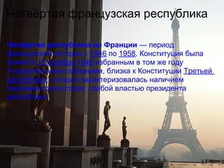 Четвёртая французская республика

Четвёртая республика во Франции — период
французской истории с 1946 по 1958. Конституция была
принята 13 октября 1946 избранным в том же году
Учредительным собранием, близка к Конституции Третьей
республики, которая характеризовалась наличием
парламентского строя, слабой властью президента
республики.
 