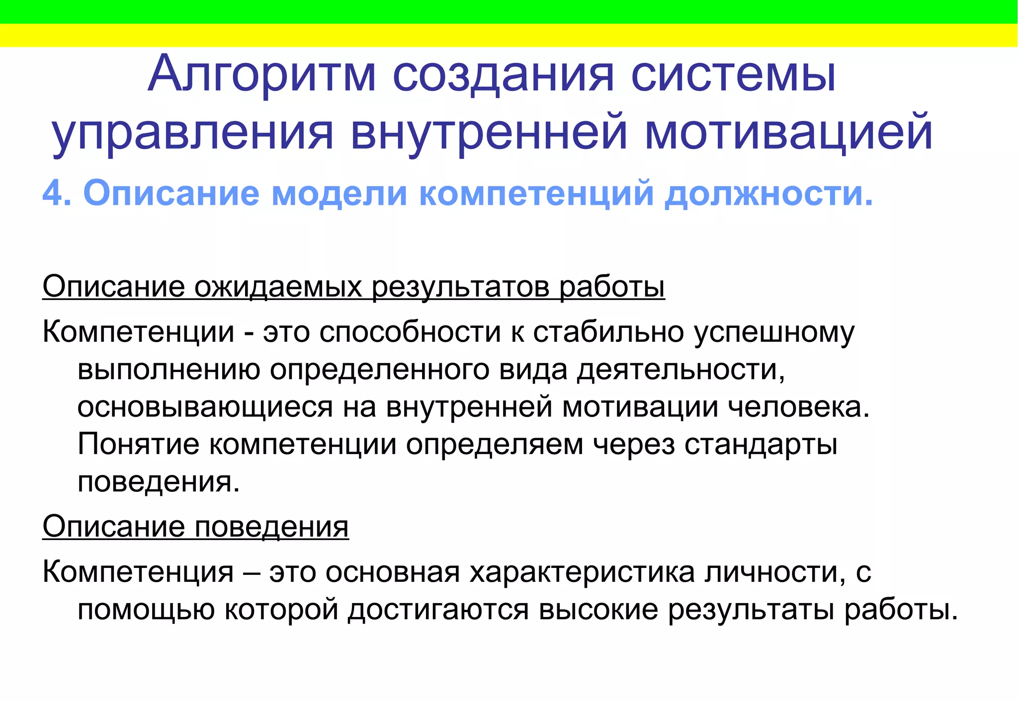 Алгоритм   создания системы управления внутренней мотивацией 4. Описание модели компетенций должности.   Описание ожидаемых результатов работы Компетенции - это способности к стабильно успешному выполнению определенного вида деятельности, основывающиеся на внутренней мотивации человека. Понятие компетенции определяем через стандарты поведения. Описание поведения Компетенция – это основная характеристика личности, с помощью которой достигаются высокие результаты работы. 