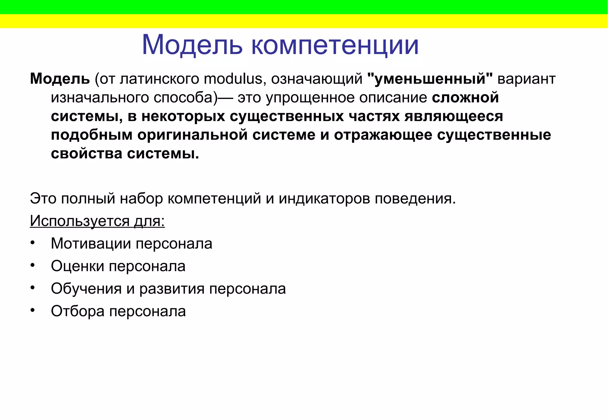 Модель компетенции Модель  (от латинского modulus, означающий  "уменьшенный"  вариант изначального способа)— это упрощенное описание  сложной системы, в некоторых существенных частях являющееся подобным оригинальной системе и отражающее существенные свойства системы.  Это полный набор компетенций и индикаторов поведения. Используется для: Мотивации персонала Оценки персонала  Обучения и развития персонала Отбора персонала 
