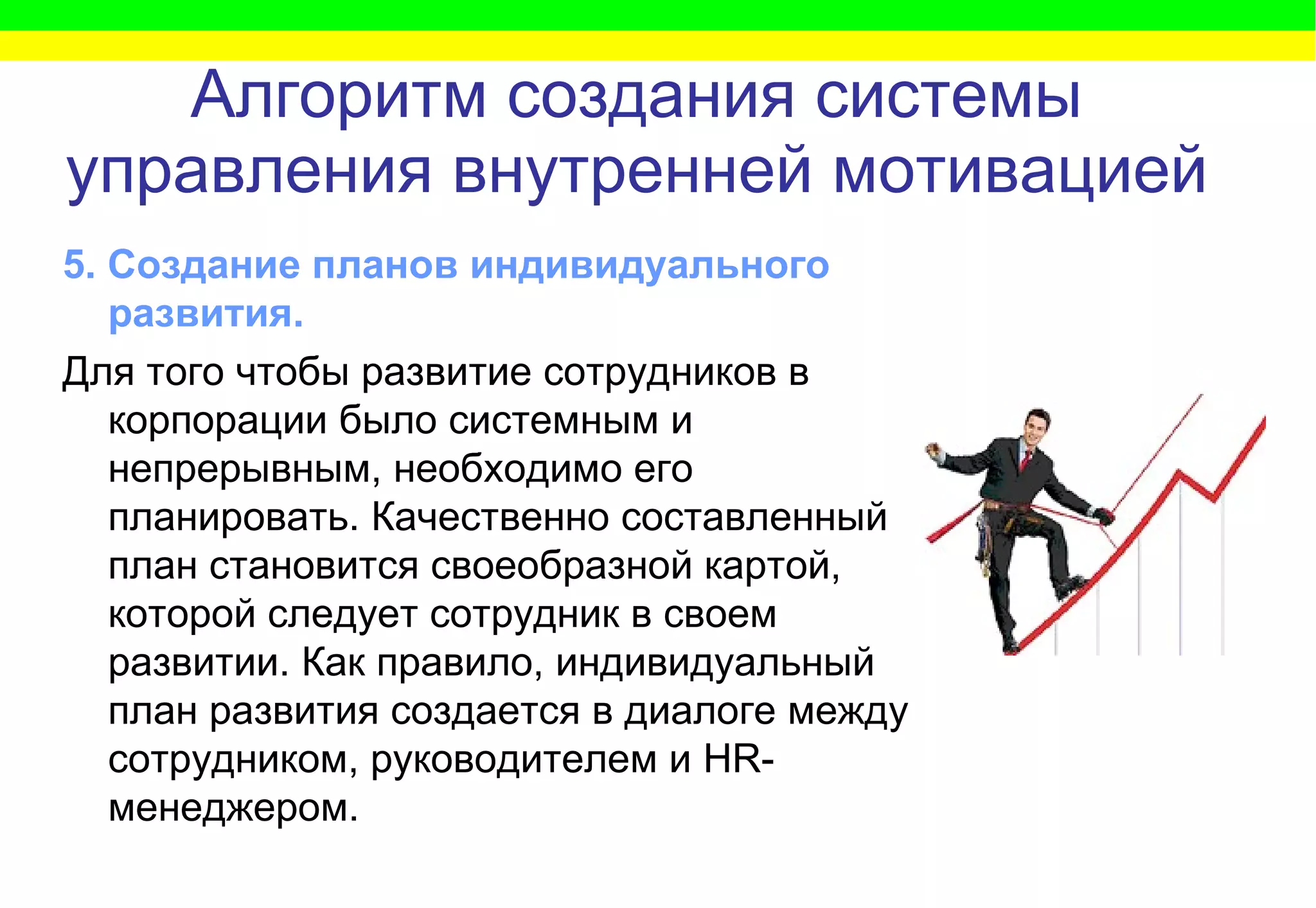 Алгоритм   создания системы управления внутренней мотивацией 5. Создание планов индивидуального развития.  Для того чтобы развитие сотрудников в корпорации было системным и непрерывным, необходимо его планировать. Качественно составленный план становится своеобразной картой, которой следует сотрудник в своем развитии. Как правило, индивидуальный план развития создается в диалоге между сотрудником, руководителем и  HR -менеджером.   