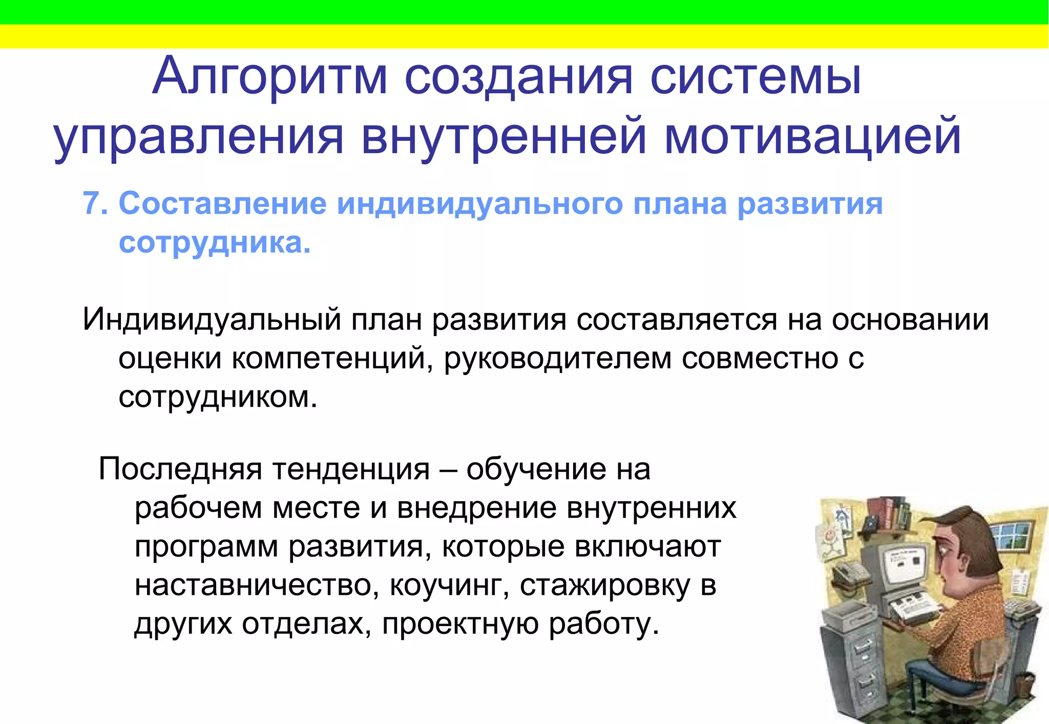 Алгоритм   создания системы управления внутренней мотивацией 7. Составление индивидуального плана развития сотрудника.  Индивидуальный план развития составляется на основании оценки компетенций, руководителем совместно с сотрудником.   Последняя тенденция – обучение на рабочем месте и внедрение внутренних программ развития, которые включают наставничество, коучинг, стажировку в других отделах, проектную работу.  