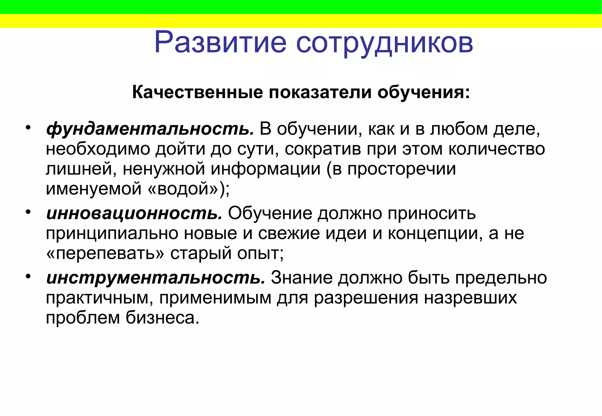 Развитие сотрудников фундаментальность.   В обучении, как и в любом деле, необходимо дойти до сути, сократив при этом количество лишней, ненужной информации (в просторечии именуемой «водой»); инновационность.   Обучение должно приносить принципиально новые и свежие идеи и концепции, а не «перепевать» старый опыт; инструментальность.  Знание должно быть предельно практичным, применимым для разрешения назревших проблем бизнеса. Качественные показатели обучения: 