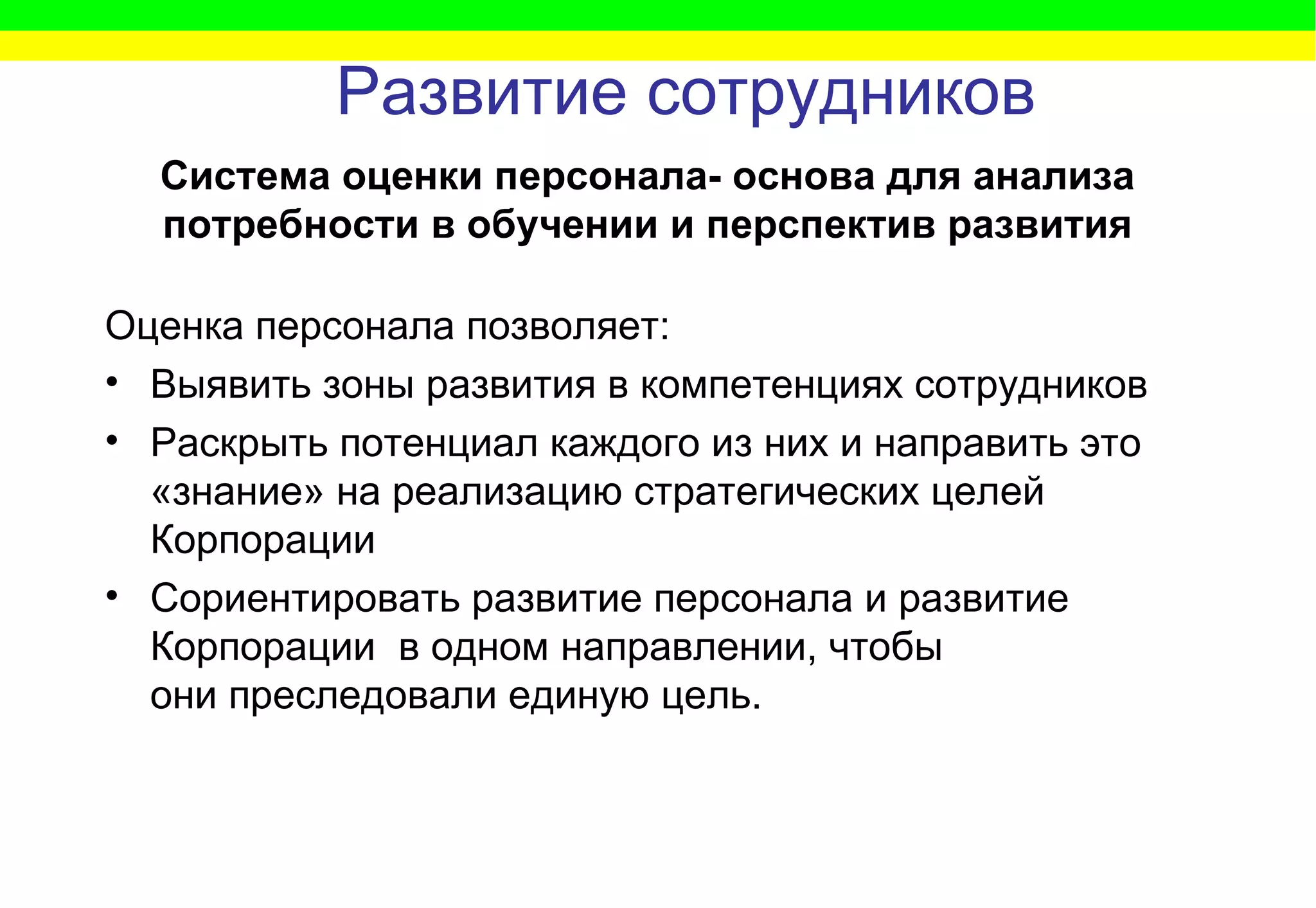 Развитие сотрудников Оценка персонала позволяет: Выявить зоны развития в компетенциях сотрудников Раскрыть потенциал каждого из них и направить это «знание» на реализацию стратегических целей Корпорации Сориентировать развитие персонала и развитие Корпорации  в одном направлении, чтобы они преследовали единую цель.  Система оценки персонала- основа для анализа потребности в обучении и перспектив развития 