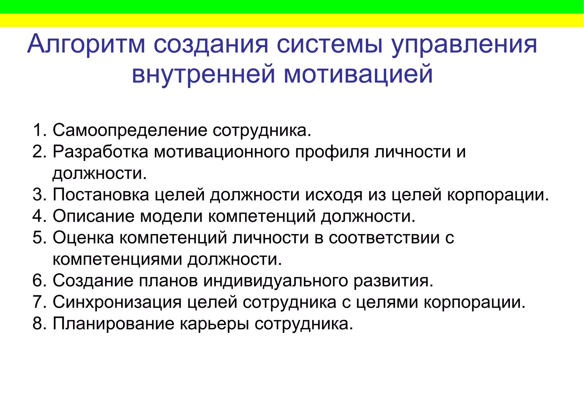 Алгоритм   создания   системы управления внутренней мотивацией Самоопределение сотрудника. Разработка мотивационного профиля личности и должности. Постановка целей должности исходя из целей корпорации.  Описание модели компетенций должности.  Оценка компетенций личности в соответствии с компетенциями должности.  Создание планов индивидуального развития.  Синхронизация целей сотрудника с целями корпорации. Планирование карьеры сотрудника. 