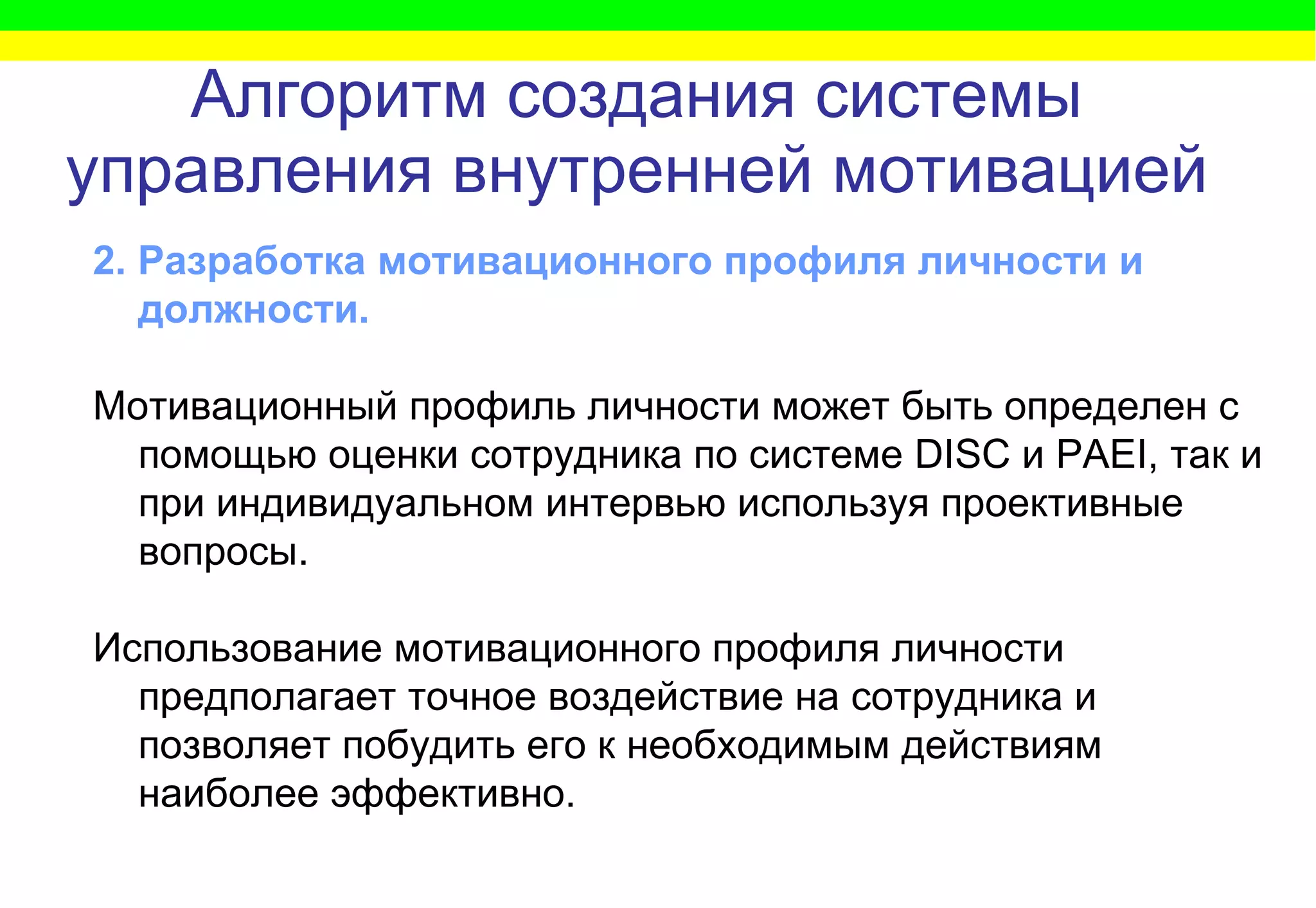 Алгоритм   создания системы управления внутренней мотивацией 2. Разработка мотивационного профиля личности и должности. Мотивационный профиль личности может быть определен с помощью оценки   сотрудника   по системе  DISC  и  PAEI , так и при индивидуальном интервью используя проективные вопросы .  Использование мотивационного профиля личности предполагает точное воздействие на сотрудника и позволяет побудить его к необходимым действиям наиболее эффективно . 