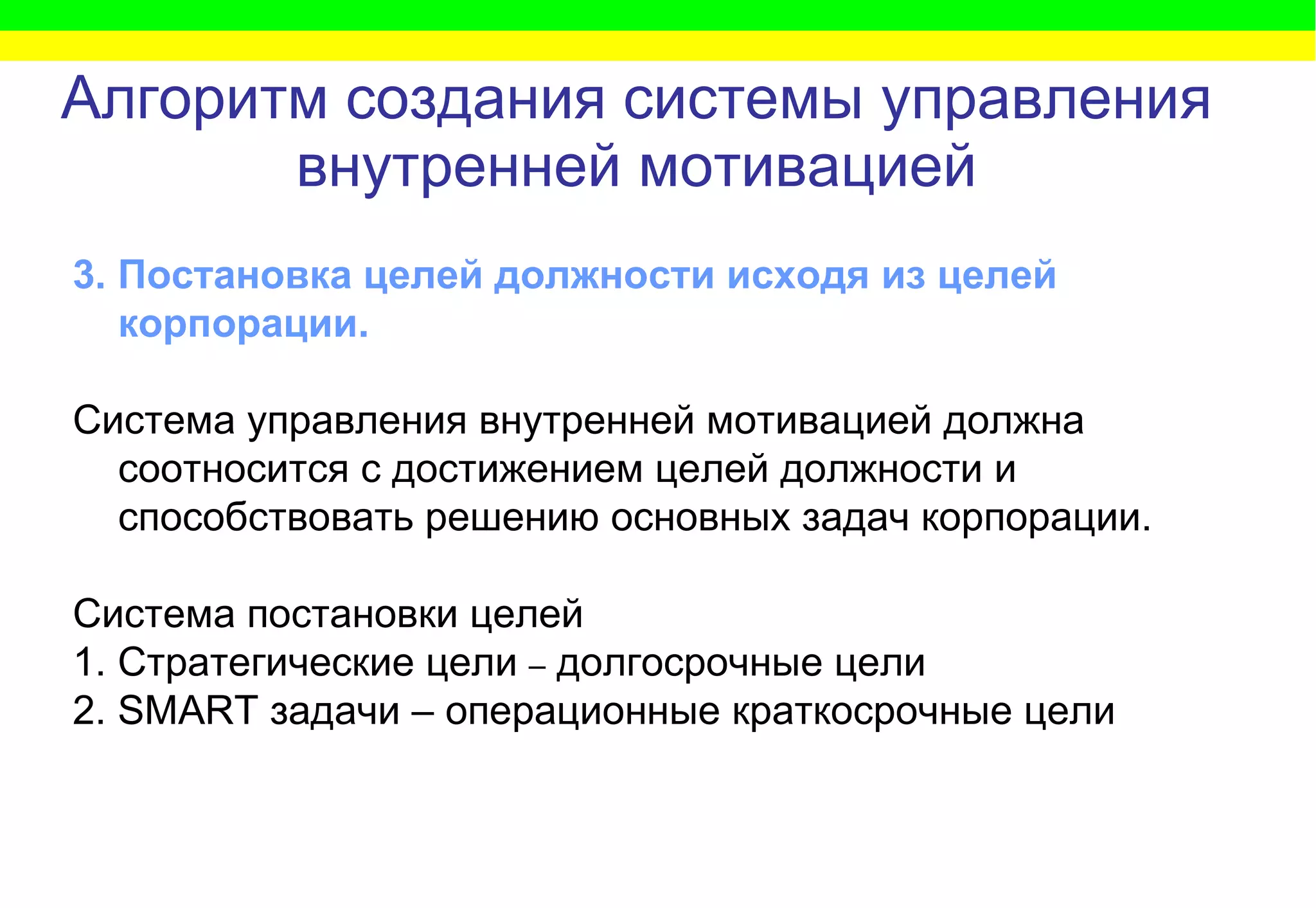 Алгоритм   создания системы управления внутренней мотивацией 3. Постановка целей должности исходя из целей корпорации.   Система управления внутренней мотивацией должна соотносится с достижением целей должности и способствовать решению основных задач корпорации. Система постановки целей  1. Стратегические цели  –  долгосрочные цели  2.  SMART  задачи – операционные краткосрочные цели 