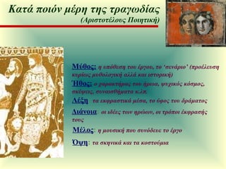 Μύθος:   η υπόθεση του έργου, το ‘σενάριο’ (προέλευση κυρίως μυθολογική αλλά και ιστορική) Ήθος:   ο χαρακτήρας του ήρωα, ψυχικός κόσμος, σκέψεις, συναισθήματα κ.λπ. Λέξη :  τα εκφραστικά μέσα, το ύφος του δράματος Διάνοια :  οι ιδέες των ηρώων, οι τρόποι έκφρασής τους Μέλος :  η μουσική που συνόδευε το έργο  Όψη :  τα σκηνικά και τα κοστούμια Κατά ποιόν μέρη της τραγωδίας (Αριστοτέλους Ποιητική) 
